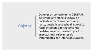 Objetivo
Obtener un conocimiento GENERAL
del enfoque y manejo USUAL de
pacientes con cáncer de colon y
recto, desde la sospecha diagnóstica,
hasta las pautas de seguimiento
post-tratamiento, pasando por los
aspectos más relevantes de
tratamientos con intención curativa.
 