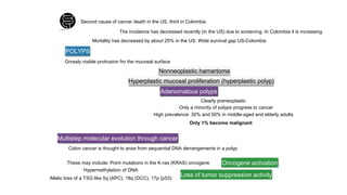 Second cause of cancer death in the US, third in Colombia
The incidence has decreased recently (in the US) due to screening. In Colombia it is increasing
Mortality has decreased by about 25% in the US. Wide survival gap US-Colombia
POLYPS
Grossly visible protrusion fro the mucosal surface
Nonneoplastic hamartoma
Hyperplastic mucosal proliferation (hyperplastic polyp)
Adenomatous polyps
Clearly preneoplastic
Only a minority of polyps progress to cancer
High prevalence: 30% and 50% in middle-aged and elderly adults
Only 1% become malignant
Multistep molecular evolution through cancer
Colon cancer is thought to arise from sequential DNA derrangements in a polyp
These may include: Point mutations in the K-ras (KRAS) oncogene
Hypermethylation of DNA
Allelic loss of a TSG like 5q (APC), 18q (DCC), 17p (p53)
Oncogene activation
Loss of tumor suppression activity
 