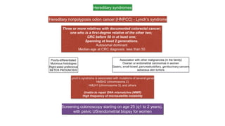 Hereditary syndromes
Hereditary nonpolyposis colon cancer (HNPCC) - Lynch’s syndrome
Three or more relatives with documented colorectal cancer;
one who is a first-degree relative of the other two;
CRC before 50 in at least one;
Spanning at least 2 generations.
Autosomal dominant
Median-age at CRC diagnosis: less than 50
Screening colonoscopy starting on age 25 (q1 to 2 years),
with pelvic US/endometrial biopsy for women
Poorly-differentiated
Mucinous histologies
Right-sided preference
BETER PROGNOSIS
Association with other malignancies (in the family)
Ovarian or endometrial carcinomas in women
Gastric, small-bowel, pancreaticobiliary, genitourinary cancers
sebaceus skin tumors
Lynch’s syndrome is associated with mutations of several genes
hMSH2 (chromosome 2)
hMLH1 (chromosome 3), and others
Unable to repair DNA mismatches (MMR)
High frequency of microsatellite instability
 