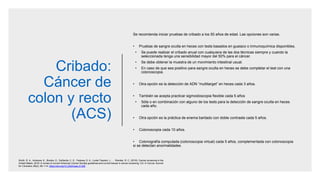 Cribado:
Cáncer de
colon y recto
(ACS)
Se recomienda iniciar pruebas de cribado a los 50 años de edad. Las opciones son varias.
• Pruebas de sangre oculta en heces con tests basados en guaiaco o inmunoquímica disponibles.
• Se puede realizar el cribado anual con cualquiera de las dos técnicas siempre y cuando la
seleccionada tenga una sensibilidad mayor del 50% para el cáncer.
• Se debe obtener la muestra de un movimiento intestinal usual.
• En caso de que sea positivo para sangre oculta en heces se debe completar el test con una
colonoscopia.
• Otra opción es la detección de ADN “multitarget” en heces cada 3 años.
• También se acepta practicar sigmoidoscopia flexible cada 5 años
• Sóla o en combinación con alguno de los tests para la detección de sangre oculta en heces
cada año.
• Otra opción es la práctica de enema baritado con doble contraste cada 5 años.
• Colonoscopia cada 10 años.
• Colonografía computada (colonoscopia virtual) cada 5 años, complementada con colonoscopia
si se detectan anormalidades.
Smith, R. A., Andrews, K., Brooks, D., DeSantis, C. E., Fedewa, S. A., Lortet-Tieulent, J., … Wender, R. C. (2016). Cancer screening in the
United States, 2016: A review of current American Cancer Society guidelines and current issues in cancer screening. CA: A Cancer Journal
for Clinicians, 66(2), 95–114. https://doi.org/10.3322/caac.21336
 
