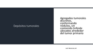 Depósitos tumorales
Agregados tumorales
discretos,
conformando
nódulos, sin
contenido linfoide
ubicados alrededor
del tumor primario
AJCC TNM, 8th Ed, 2017
 