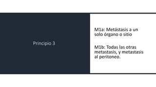 Principio 3
M1a: Metástasis a un
solo órgano o sitio
M1b: Todas las otras
metastasis, y metastasis
al peritoneo.
 