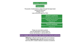 Hereditary syndromes
Polyposis coli
Thousands of adenomatous polyps through the large bowel
Autosomal dominant
Deletion of 5q
Loss of the APC gene (a TSG)
Gardner’s syndrome
Soft-tissue and bony tumors
Congenital hypertrophy of the retinal epithelium
Mesenteric desmoid tumors
Ampullary carcinomas
Polyposis coli
Turcot’s syndrome
Malignant tumors of the Central Nervous system
Polyposis coli
Polyps are rare before puberty
But are detectable in most by age 25
Cancer will develop in (almost) all by 40
Once multiple polyps develop, total colectomy must be performed
Offspring of affected patients have 50% risk of disease
Flexible sigmoidoscopy until 35 should be performed
Germ-line APC mutation detection should be considered
 