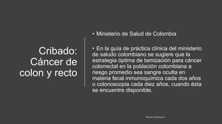 Cribado:
Cáncer de
colon y recto
• Ministerio de Salud de Colombia
• En la guía de práctica clínica del ministerio
de saludo colombiano se sugiere que la
estrategia óptima de tamización para cáncer
colorrectal en la población colombiana a
riesgo promedio sea sangre oculta en
materia fecal inmunoquímica cada dos años
o colonoscopia cada diez años, cuando ésta
se encuentre disponible.
http://gpc.minsalud.gov.co/
 