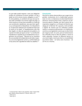 9
la cual nadie puede imponer a otro una obligación
jurídica sin someterse él mismo también a la ley y
poder ser, de la misma manera, obligado a su vez”.21
En otras palabras, es condición sine qua non que to-
dos estén some dos a las mismas reglas de juego. La
única manera en la que esto es posible es a través de
una cons tución republicana, que para Kant signiﬁ-
ca su contraposición al despo smo. Si el despo smo
es “la ejecución arbitraria por el Estado de leyes que
él mismo se ha dado”, el republicanismo está más
bien ligado a la idea de separación de poderes y la
sujeción de todos por igual a la ley.22
La cons tución
republicana es aquella que se fundamenta en los si-
guientes tres principios: “libertad de los miembros
de una sociedad; de la dependencia de todos respec-
to a una única legislación común; y, conformidad con
la ley acerca de la igualdad de todos los súbditos”.23
21
Immanuel Kant, Sobre la paz perpetua, (Trad. Joaquín Abe-
llán), Madrid, Alianza Editorial, 1ª Edición, 2002, p. 53.
22
Ibid. Pg. 55.
23
Ibid. Pg. 52.
Conclusión
Hoy día los valores democrá cos que surgen de las
grandes revoluciones de la modernidad parecen
estar en crisis. La tolerancia a la diversidad ende a
disminuir. Immanuel Kant invita a repensar una de-
mocracia abierta y ﬂexible, por obra y gracia de su
impera vo categórico y un Estado de derecho que
aboga por la libertad. Por supuesto, invita también
a legislar de manera que los individuos puedan
realizar su existencia plenamente y sin obstáculos;
conmina a una legislación común que no discrimine
por ninguna razón. En suma, para el revolucionario
de la ﬁloso a moral la idea de polí ca y moral no
están separadas. Aunque no debemos pensar en
una moral rígida; moral para Kant es la posibilidad
que enen todos —en tanto seres humanos— de
ser ﬁn en sí mismos.
 