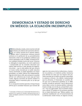 10
En la úl ma década y media, entre el primer año del
sexenio foxista y los albores de la presente adminis-
tración, en ciertos sectores de la opinión pública,
el debate sobre la democracia mexicana parecía
centrarse en la perfección de sus procedimientos
electorales o bien en los problemas co dianos que
vienen aparejados a ella. En 2000, el estado de áni-
mo ciudadano distaba mucho del actual. Entonces
se albergaba la expecta va, con cierto op mismo
—comprensible por las recientes elecciones que
habían dado término a siete décadas de hegemo-
nía priista—, que la vida pública del país tomaría
un nuevo rumbo marcado por un poder ejecu vo
menos omnímodo, un poder legisla vo con mayor
pluralidad y un poder judicial más independiente.
Algo de cierto hay en ello, pero tampoco es posible
aﬁrmar con suﬁciencia que el país vaya por buen
rumbo. Algunas corrientes de opinión celebran lo
alcanzado hasta el momento pero no se dan por
sa sfechas.
En un ensayo de reciente aparición, Enrique Krauze
aﬁrmó que la sociedad mexicana que transitó del
siglo al carece de las ins tuciones, el perso-
nal, las prác cas y la tradición jurídica necesarias
para afrontar los retos que nos impone este pre-
sente marcado por la dupla corrupción-impunidad,
la violencia criminal y los déﬁcits ins tucionales
que las alimentan. El historiador en cues ón aﬁr-
ma que con la alternancia par dista en el 2000,
muchos, incluido él, pensaron “que la democracia,
como ideal y como un proceso polí co ordenado,
traería consigo una era de paz, prosperidad y jus -
cia”. “Fue una ingenuidad”, dice el también empre-
sario cultural. Él sos ene en los primeros párrafos
de su citada disertación que “México padece una
profunda insa sfacción con el funcionamiento de
su democracia. Existe incluso, en algunos círculos,
DEMOCRACIA Y ESTADO DE DERECHO
EN MÉXICO: LA ECUACIÓN INCOMPLETA
Luis Angel Bellota*
E
En la úEn la ú
sexensexen
traciótr
l d bl d b
* Licenciado en Historia por la Universidad Iberoamericana y
pasante de la maestría en Estudios La noamericanos por la
. Inves gador asistente en el área de Estudios Regionales
del .
 