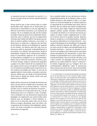 11
la impresión de que la transición no ocurrió […] y
de que el orden actual no merece siquiera llamarse
democrá co”.1
Krauze precisa que si bien vivimos bajo un orden
democrá co éste adolece de un desencanto pro-
ducido por la impunidad, la crisis de seguridad, la
falta de crecimiento económico y las injus cias de
siempre. No es el obje vo de este escrito reseñar
el citado ensayo de quien fuera colaborador de Oc-
tavio Paz, pero sí retomar uno de sus argumentos
centrales para hablar del déﬁcit más grave que pa-
dece el sistema polí co mexicano y, por tanto, su
democracia: la cobertura y vigencia real del Esta-
do de derecho. Mucho se ha deba do al respecto
en los medios. Los úl mos años han sido ricos en
denuncias sobre la aparente irreduc bilidad de la
corrupción y sus efectos más perniciosos, desde el
desempeño irregular de las ins tuciones polí cas
hasta el movimiento regresivo de la economía o
la desconﬁanza ciudadana en sus representantes.
Quien esté al tanto del acontecer nacional y que,
al mismo empo, tenga la inven va de preguntar
y palpar en la calle el sen r de los ciudadanos de a
pie, podrá concluir que la corrupción ha dejado de
ser un fenómeno anecdó co para conver rse en un
mal sistémico percibido por todos. El caso de los
exgobernadores involucrados, acusados y procesa-
dos por delitos que van desde el enriquecimiento
ilícito hasta el lavado de ac vos hacen más que
oportuna esta reﬂexión.
Hablar de las carencias en el Estado de derecho nos
lleva, casi por inercia, a hablar de la corrupción, del
abuso del poder en sus formas diversas —como la
terrible crisis en materia de derechos humanos—,
de las omisiones en la ejecución de la ley o de las
distorsiones que se le imponen a ésta. El proble-
ma es complejo y no nos alcanzaría el espacio para
desplegar una explicación que amarre todos estos
factores que, en decibeles y ritmos dis ntos, in-
ciden en él. La discusión sobre cada uno de estos
ﬂancos es larga y abundante, pero, por ahora, nos
ocuparemos de la relación entre legalidad y demo-
cracia. Los vicios irresueltos en la primera afectan
seriamente a la segunda.
1
Ibid., p. 10.
No es posible hablar de una democracia mínima,
independientemente de los debates sobre su efec-
vidad electoral y del respeto al voto, si no repa-
ramos en la funcionalidad de su sistema judicial y
la capacidad de las autoridades para hacer valer el
derecho. No son esferas que operen aisladamente.
Los comicios para elegir cargos de representación
popular pueden quedar anulados, fác camente,
si el poder del dinero o la coerción de fuerzas pa-
ralelas al Estado inciden nega vamente en ellos.
Ya lo hemos visto en el pasado reciente. Quienes,
desde la academia o la ac vidad polí ca, celebran
los avances obtenidos en el campo electoral —evo-
cando el despliegue de la pluralidad en la geogra a
polí ca mexicana después del 2000, por mencio-
nar sólo uno de los logros más ejempliﬁcados de la
llamada transición—, parecen no ahondar lo suﬁ-
ciente en los peligros que implica para la naturaleza
misma del gobierno las alteraciones, la poca efec-
vidad o la selec vidad con la cual se aplica la ley.
Cuando Aristóteles, hace más de dos mil años, tuvo
a bien inventar una pología sobre las formas de
gobierno, las cuales dividió en “puras” e impuras”,2
no habría imaginado que sus “colegas” de la era
contemporánea deba rían sobre la democracia
hasta volverla uno de los temas más controver dos
en la historia del pensamiento polí co. En vista de
2
“[…] La simplicidad y la claridad de [la] pología [aristotélica]
son de tal naturaleza que no sería necesario ningún comen-
tario si no fuese para hacer una consideración terminológica.
‘Monarquía’, propiamente, signiﬁca gobierno de uno solo, mas
en la pología aristotélica quiere decir gobierno bueno de una
persona, al que corresponde la ranía como malo. Al contrario,
‘oligarquía’, que de hecho signiﬁca gobierno de pocos, quiere
decir gobierno malo de pocas personas, al que corresponde
la ‘aristocracia’ como bueno. El término ‘oligarquía’, en efecto,
ha conservado a través de los siglos su signiﬁcado peyora vo
original: hoy también se habla de ‘oligarquía’ en sen do nega-
vo, para indicar grupos restringidos de poder que gobiernan
sin el consen miento popular (y por tanto, en contraposición
a la ‘democracia’). En cuanto a la ‘aristocracia’, que signiﬁca
gobierno de los mejores, es el único de los tres términos que
designan a las formas buenas que en sí mismo ene un sig-
niﬁcado posi vo. Durante siglos ha conservado un signiﬁcado
menos nega vo que la oligarquía; pero ha perdido el original
de gobierno de los mejores (en el lenguaje polí co de la época
moderna, habitualmente los gobiernos ‘aristocrá cos’ están
formados por grupos restringidos que se transmiten por he-
rencia el poder) […]”. Norberto Bobbio, La teoría de las for-
mas de gobierno en la historia del pensamiento polí co, 2ª ed.,
México, , 2002, p. 35.
 