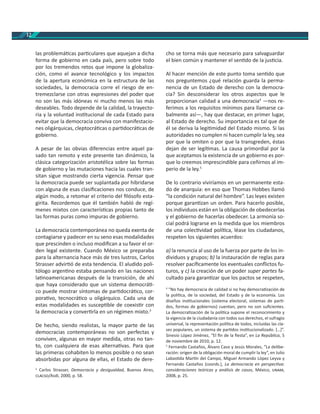 12
las problemá cas par culares que aquejan a dicha
forma de gobierno en cada país, pero sobre todo
por los tremendos retos que impone la globaliza-
ción, como el avance tecnológico y los impactos
de la apertura económica en la estructura de las
sociedades, la democracia corre el riesgo de en-
tremezclarse con otras expresiones del poder que
no son las más idóneas ni mucho menos las más
deseables. Todo depende de la calidad, la trayecto-
ria y la voluntad ins tucional de cada Estado para
evitar que la democracia conviva con manifestacio-
nes oligárquicas, cleptocrá cas o par docrá cas de
gobierno.
A pesar de las obvias diferencias entre aquel pa-
sado tan remoto y este presente tan dinámico, la
clásica categorización aristotélica sobre las formas
de gobierno y las mutaciones hacia las cuales tran-
sitan sigue mostrando cierta vigencia. Pensar que
la democracia puede ser suplantada por hibridarse
con alguna de esas clasiﬁcaciones nos conduce, de
algún modo, a retomar el criterio del ﬁlósofo esta-
girita. Recordemos que él también habló de regí-
menes mixtos con caracterís cas propias tanto de
las formas puras como impuras de gobierno.
La democracia contemporánea no queda exenta de
contagiarse y padecer en su seno esas modalidades
que prescinden o incluso modiﬁcan a su favor el or-
den legal existente. Cuando México se preparaba
para la alternancia hace más de tres lustros, Carlos
Strasser advir ó de esta tendencia. El aludido poli-
tólogo argen no estaba pensando en las naciones
la noamericanas después de la transición, de ahí
que haya considerado que un sistema democrá -
co puede mostrar síntomas de par docrá co, cor-
pora vo, tecnocrá co u oligárquico. Cada una de
estas modalidades es suscep ble de coexis r con
la democracia y conver rla en un régimen mixto.3
De hecho, siendo realistas, la mayor parte de las
democracias contemporáneas no son perfectas y
conviven, algunas en mayor medida, otras no tan-
to, con cualquiera de esas alterna vas. Para que
las primeras cohabiten lo menos posible o no sean
absorbidas por alguna de ellas, el Estado de dere-
3
Carlos Strasser, Democracia y desigualdad, Buenos Aires,
/Asdi, 2000, p. 58.
cho se torna más que necesario para salvaguardar
el bien común y mantener el sen do de la jus cia.
Al hacer mención de este punto toma sen do que
nos preguntemos ¿qué relación guarda la perma-
nencia de un Estado de derecho con la democra-
cia? Sin desconsiderar los otros aspectos que le
proporcionan calidad a una democracia4
—nos re-
ferimos a los requisitos mínimos para llamarse ca-
balmente así—, hay que destacar, en primer lugar,
al Estado de derecho. Su importancia es tal que de
él se deriva la legi midad del Estado mismo. Si las
autoridades no cumplen ni hacen cumplir la ley, sea
por que la omiten o por que la transgreden, éstas
dejan de ser legí mas. La causa primordial por la
que aceptamos la existencia de un gobierno es por-
que lo creemos imprescindible para ceñirnos al im-
perio de la ley.5
De lo contrario viviríamos en un permanente esta-
do de anarquía: en eso que Thomas Hobbes llamó
“la condición natural del hombre”. Las leyes existen
porque garan zan un orden. Para hacerlo posible,
los individuos están en la obligación de obedecerlas
y el gobierno de hacerlas obedecer. La armonía so-
cial podrá lograrse en la medida que los miembros
de una colec vidad polí ca, léase los ciudadanos,
respeten los siguientes acuerdos:
a) la renuncia al uso de la fuerza por parte de los in-
dividuos y grupos; b) la instauración de reglas para
resolver pacíﬁcamente los eventuales conﬂictos fu-
turos, y c) la creación de un poder super partes fa-
cultado para garan zar que los pactos se respeten,
4
“No hay democracia de calidad si no hay democra zación de
la polí ca, de la sociedad, del Estado y de la economía. Los
diseños ins tucionales (sistema electoral, sistemas de par -
dos, formas de gobiernos) cuentan, pero no son suﬁcientes.
La democra zación de la polí ca supone el reconocimiento y
la vigencia de la ciudadanía con todos sus derechos, el sufragio
universal, la representación polí ca de todos, incluidas las cla-
ses populares, un sistema de par dos ins tucionalizado. […]”.
Sinesio López Jiménez, “El ﬁn de la ﬁesta”, en La República, 5
de noviembre de 2010, p. 12.
5
Fernando Castaños, Álvaro Caso y Jesús Morales, “La delibe-
ración: origen de la obligación moral de cumplir la ley”, en Julio
Labas da Mar n del Campo, Miguel Armando López Leyva y
Fernando Castaños (coords.), La democracia en perspec va:
consideraciones teóricas y análisis de casos, México, ,
2008, p. 25.
 
