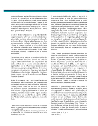 13
incluso u lizando la coacción. Cuando estos pactos
se violan se camina hacia la anarquía que caracte-
riza a un salvaje y peligroso estado de naturaleza.
No obstante, sólo en los verdaderos Estados de de-
recho la legalidad vigente garan za algo más que
el orden y la estabilidad estatales y apunta hacia la
protección de la dignidad de las personas a través
de la garan a de sus derechos.6
El Estado de derecho sos ene la igualdad de todas
las personas ante la ley y el some miento tanto de
gobernados como de gobernantes ante tribunales
ordinarios. En un sistema judicial acorde con el de
una democracia, cualquier ciudadano, sin dis n-
ción de su estatus social, de su origen étnico o de
sus creencias religiosas, ene garan zado el dere-
cho a un juicio justo y equita vo en lo que toca a
las disputas con otro ciudadano o con la mismas
autoridades.7
De manera parcial o total, la desaparición del Es-
tado de derecho se suscita cuando los fallos de
un juez están determinados por las presiones del
poder polí co, por el poderío ominoso del crimen
organizado o por la inﬂuencia de los actores eco-
nómicos que, con gran disponibilidad de recursos
monetarios, intervienen en el curso de la jus cia. El
Estado de derecho, tanto o más que las elecciones
libres, es parte esencial de una democracia. Ésta no
funciona sin aquél.
Antes de proseguir, para comprender la relación
entre ambos, sería conveniente que establezcamos
una somera dis nción entre Estado de derecho y
Estado jurídico. Todos los Estados son jurídicos
por excelencia porque fundamentan sus acciones
en mandatos y leyes que conforman un orden. Sin
embargo, no todos incorporan las reglas, prác cas
e ins tuciones que le ex enden el adje vo caliﬁca-
vo “de derecho”. Aquí una explicación más deta-
llada:
6
Pedro Salazar Ugarte, Democracia y (cultura de la) legalidad,
México, , 2006 (Cuadernos de Divulgación de la Cultura De-
mocrá ca, 25), p. 23.
7
Jesús Rodríguez Zepeda, Estado de derecho y democracia, 2ª
ed., México, , 2001 (Cuadernos de Divulgación de la Cultura
Democrá ca, 12), p. 54.
El some miento jurídico del poder es una tesis li-
beral que está en la base del cons tucionalismo
moderno y ene como ﬁnalidad limitar al poder
polí co desde un punto de vista formal, pero sobre
todo, desde una perspec va sustan va (supone que
los poderosos no pueden decidir ciertas cosas); sin
embargo, el gobierno sólo per leges, la sola actua-
ción jurídica del poder, no supone necesariamente
limitaciones materiales al poder: un gobierno pue-
de actuar legalmente, mediante leyes, sin respetar
límites sustan vos de ningún po. ¿Qué diríamos,
por ejemplo, de un decreto presidencial que orde-
na fusilar a los disidentes? Indiscu blemente, al ser
un decreto presidencial, sería legal; pero, por su
ﬁnalidad, sabríamos que no respeta límites sustan-
vos como son los derechos fundamentales de las
personas.8
En los Estados que históricamente podríamos de-
nominar como jurídicos vemos una legalidad que
ignora las garan as individuales o que le abre las
puertas al gobierno para que decida quién es ciu-
dadano de primera y quién no. Pensemos en la
cons tución hitleriana de 1935, en los regímenes
comunistas o en las dictaduras la noamericanas.
Todos tuvieron en común leyes que no pusieron lí-
mites al Estado. Del lado contrario, en los Estados
de derecho apreciamos una cons tución que revis-
te al poder polí co con una camisa de fuerza que lo
separa en tres niveles. Si bien esta aspiración viene
desde la Ilustración, fue hasta el siglo cuando la
diferencia entre Estados jurídicos y Estados de de-
recho quedó más clara que nunca.9
Terminada la gran conﬂagración en 1945, entre el
Plan Marshall y la caída del Muro de Berlín, tanto
en Europa como en América La na aparecieron y se
consolidaron Estados cons tucionales con jurisdic-
ciones liberales, algunas de las cuales, cabe añadir,
contaron con un envidiable sistema de bienestar
social. Alemania e Italia después del nazi-fascismo;
España y Portugal después de sus respec vas dicta-
duras corpora vas; Alemania del Este, Polonia y el
resto de Europa oriental después de los regímenes
comunistas; el Cono Sur después de las dictaduras
militares. El nuevo ordenamiento cons tucional de
8
Salazar Ugarte, op. cit., p. 19.
9
Ibid., pp. 20-21.
 