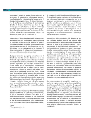 14
estos países adoptó la separación de poderes y la
protección de los derechos individuales. Los siste-
mas legales de los Estados totalitarios, así como el
de aquellos que gobernaban de facto, no se valie-
ron de las ﬁguras y caracterís cas de los modernos
Estados de derecho. Conforme esta clase de regí-
menes pasaron a la historia se dio un cambio de
paradigmas jurídicos en varias partes del mapa glo-
bal; los nuevos ordenamientos insertaron una con-
cepción dis nta de la relación entre el Estado y sus
fuentes de poder con los ciudadanos.10
En los textos cons tucionales de los países que in-
auguraron una vida democrá ca quedó plasmada
la existencia de un Estado de derecho, la separa-
ción de poderes y la deﬁnición del po de régimen
como una democracia. El correlato entre este or-
den estatal y su forma de gobierno no puede ser el
de una autocracia. De ahí que todo Estado de dere-
cho sea, intrínsecamente, democrá co.
Cualquier discusión que ponga sobre la mesa el
Estado de derecho carecerá de sen do si en los
hechos la legalidad es más simbólica que real o su
aplicación está corroída por deﬁciencias al debido
proceso o prác cas que redundan en corrupción.
Quien aﬁrme que la jus cia plena e infalible es
más quimérica que real no estaría falto de razón;
sin embargo, también es correcto que la mera exis-
tencia de un marco legal supone una cultura básica
de la legalidad que vuelve obligatoria la defensa de
los derechos humanos, la limitación a los excesos
del gobierno o el cumplimiento de las reglas más
básicas que hagan funcionar la vida en sociedad. El
reto para cualquier Estado, por más adversas que
sean las condiciones que afronte, radica en impri-
mirle regularidad, cer dumbre y razonabilidad a su
funcionamiento.11
Cues onar la ausencia o el quebranto del Estado de
derecho en México es cues onar, indirectamente,
el po de democracia alcanzada hasta ahora. El en-
tramado ins tucional alrededor de ésta no ha sido
tan cues onable como sus alcances. Con relación a
lo que se tenía históricamente, hasta hace un cuar-
to de siglo, la autonomía de los órganos electorales,
10
Idem.
11
Rodríguez, op. cit., p. 61.
la instauración de tribunales especializados, la pro-
fesionalización de sus ins tutos, la tecniﬁcación de
sus métodos y la atención presupuestal que se le
asigna, si bien conﬁguran un avance no se corres-
ponden con el nivel de sa sfacción que en diversas
ocasiones ha reportado La nobarómetro y otras
instancias dedicadas a medir el estado de ánimo
ciudadano. Los avances se descompensan por la
calidad ins tucional, las falencias en la repar ción
de jus cia, la escandalosa impunidad y los réditos
decrecientes de la economía.
En tres años más cumpliremos dos décadas de ha-
ber celebrado aquellos comicios que parecían abrir
una nueva etapa en la historia polí ca mexicana. En
parte sí, en parte no. Se cambió de régimen y el pre-
sidente dejó de ser el personaje todopoderoso —o
casi todopoderoso, para ser más justos— que carac-
terizó al proceso polí co nacional durante siete déca-
das. Las herencias nega vas de aquel largo periodo,
coladas a éste por la falta de una reforma estatal, no
han permi do la cristalización de un verdadero Esta-
do de derecho que haga más robusto este sistema al
que denominamos como democrá co. La verdadera
transición no pasa solamente por el desﬁle de los vo-
tos libres. Es necesario —y apremiante, por qué no
decirlo— un nuevo diseño ins tucional que no sólo
garan ce gobernabilidad sino también el respeto a
los derechos humanos y un combate eﬁcaz contra la
corrupción. Estas tres mejoras ahuyentarían el riesgo,
cada vez más real, de que la democracia mexicana de-
rive hacia formas de gobierno poco compa bles con
las aspiraciones de una sociedad moderna.
Los recientes casos de corrupción, cuya trama en-
vuelve a exgobernadores y funcionarios públicos
de alto rango, ilustran bien los vacíos de legalidad
que permi eron a nivel estatal reproducciones a
escala del viejo presidencialismo, sin contrapesos
de ningún po. A ello debemos sumar el poder del
crimen organizado y su capacidad para corromper y
doblegar temerariamente a los representantes del
Estado. Desde luego que no será tarea fácil rever r
esta situación que, de con nuar así, dejaría de lado
la cohabitación de la democracia con sus versiones
más degenera vas para conver rse en un régimen
abiertamente colonizado por intereses ajenos a la
ciudadanía.
 