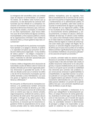15
La emergencia del narcotráﬁco como una en dad
capaz de disputar la territorialidad y el predomi-
nio estatal, con el fa dico costo humano que ya
conocemos, no sólo demuestra las carencias ins -
tucionales que han inﬂuido en su estrepitoso cre-
cimiento sino también las amenazas a las que está
expuesta la democracia mexicana y que, como ocu-
rre en algunos estados y municipios, la convierten
en una llana representación. ¿Qué lectura debe-
mos sacar de la toma fác ca de algunas carreteras,
municipalidades y otros espacios públicos a manos
de las organizaciones criminales? ¿Son creíbles las
elecciones libres y el buen gobierno bajo tales cir-
cunstancias?
Aun si el desempeño de los presientes municipales
fuera ejemplar y se apegara a derecho, el poderío
y la capacidad corruptora que presumen las ban-
das de la delincuencia organizada —la ley selvá ca
de “plata o plomo”— nos obligan a recapacitar si
la disponibilidad de recursos humanos, ins tucio-
nales y materiales ha sido bien aprovechada para
fortalecer el Estado de derecho.
Si damos crédito al diagnós co de la Asociación de
Autoridades Locales de México sobre el número de
alcaldes ul mados por el crimen organizado podre-
mos dimensionar la gravedad del asunto. En tan
sólo una década suman casi un centenar los ediles
y más de mil los funcionarios municipales que han
sufrido atentados y actos in midatorios. Los casos
más graves se registran en Guerrero, Tamaulipas,
Veracruz y Michoacán.12
Por otra parte, la inﬂuencia de los monopolios eco-
nómicos y las par docracias también arrinconan
contra la pared al Estado de derecho y, por ende,
ponen en tela de juicio la esencia de la democracia
como un sistema que, bajo sus cánones actuales,
exige transparencia, rendición de cuentas y sancio-
nes efec vas de orden penal. Para quienes abusan
del poder e infringen la ley, debería pesar más el
cas go de la jus cia que el de los votantes. Para
los primeros, es necesario que los mecanismos re-
guladores limiten la preponderancia de las corpo-
raciones privadas sobre los rubros donde ejercen
12
La Jornada, 3 de enero de 2016, p. 4.
prác cas monopólicas; para las segundas, hace
falta la consolidación de un servicio civil de carrera
que cierre las puertas al reparto polí co de cargos
y nombramientos en la administración pública. El
pac smo entre los par dos, sobre todo cuando se
acuerda el nombramiento de alguien cuya designa-
ción depende de una negociación polí ca, incide
en los resultados de las ins tuciones. El sen do de
su funcionamiento termina poli zándose y, con-
secuentemente, se traduce en abusos y disfuncio-
nalidades de toda laya. En adición a estas medidas
—las cuales se han intentado realizar anteriormen-
te sin haber dado los resultados más óp mos— las
úl mas reformas legales en materia de an corrup-
ción serán vitales para cas gar este ﬂagelo. No se
equivoca un conocido dirigente empresarial cuan-
do aﬁrma que el nuevo marco jurídico en la materia
deberá contribuir signiﬁca vamente para pasar “de
los escándalos mediá cos a los procesos judiciales”
en los casos de corrupción ya conocidos.13
La solución, coinciden todos los sectores sociales,
descansa en consolidar el Sistema Nacional An co-
rrupción ( ). A dos años de haber sido creado, el
aludido mecanismo ins tucional no ha sido prota-
gonista, ni siquiera mediá camente, de una cruzada
contra la corrupción que le conceda la credibilidad
más elemental para controlar este problema cu-
yas consecuencias amenazan la gobernabilidad, la
compe vidad y la seguridad nacional. Los proce-
sos judiciales en curso para inves gar y condenar a
los exgobernadores que dañaron el erario y el fun-
cionamiento administra vo de sus respec vos es-
tados parecen obedecer a la presión de la opinión
pública más que a una convicción republicana por
hacer de México un país de leyes.
Después de los escándalos y revelaciones en la
prensa que radiograﬁaron la descomposición po-
lí ca y el colapso ﬁnanciero de ciertas gubernatu-
ras, situándose en primer lugar el caso de Veracruz
como el más lacerante, por el tamaño del saqueo
a sus arcas públicas, aparte de una ges ón desas-
trosa, las autoridades tomaron la determinación
de perseguir y cas gar a los responsables. Lo que
quedó en evidencia fue una mecánica reac va,
13
La Jornada, 25 de febrero de 2016, p. 14.
 