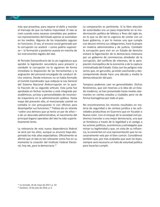 16
más que proac va, para reparar el daño y mandar
el mensaje de que no habría impunidad. El se
creó cuando estos excesos come dos por podero-
sos representantes del Estado apenas se asomaban
en los medios. Algunos de los imputados seguían
en funciones. O sea, el encono social generado por
la corrupción no aceleró —como podría suponer-
se— la formación y posterior puesta en marcha de
los instrumentos legales del .
Al Periodo Extraordinario de la Legislatura que
aprobó la legislación secundaria para prevenir y
comba r la corrupción no lo siguieron de forma
inmediata la disposición de las herramientas y la
asignación del personal encargado de conducir di-
cho sistema. Desde entonces no se había formado
el Comité Coordinador que es pula la Ley General
del Sistema Nacional An corrupción en la quin-
ta fracción de su segundo ar culo. Esta junta fue
aprobada en fechas recientes y está integrada por
académicos, juristas y personalidades de reconoci-
da trayectoria en la administración pública. Hasta
mayo del presente año, el mencionado comité no
contaba ni con presupuesto ni con oﬁcinas para
desempeñar sus funciones.14
Trátese de un retardo
–sobre una demora que ya tenía un par de años—
o de un descuido administra vo, el nacimiento del
principal órgano opera vo del ha sido superla-
vamente lento.
La relevancia de esta nueva dependencia federal
se verá con los años, aunque su anuncio haya des-
pertado las más altas expecta vas. Oﬁcialmente se
aﬁrmó que el es tan relevante como fue en su
momento la creación del Ins tuto Federal Electo-
ral, hoy , para la democracia.15
14
La Jornada, 26 de mayo de 2017, p. 10.
15
Excélsior, 19 de julio de 2016, p. 6.
La comparación es per nente. Si la libre elección
de autoridades era un paso importante en la mo-
dernización polí ca de México a ﬁnes del siglo ,
en lo que va del la urgencia de contar con un
buen gobierno, o por lo menos uno que cumpla
con decoro mínimo sus obligaciones, hará lo propio
en materia administra va y de jus cia. Comba r
la corrupción para vivir en un Estado de derecho
evitará la fagocitación de la democracia mexicana
por un gobierno de connivencias alrededor de la
corrupción, del conﬂicto de intereses, de la apro-
piación monopólica de la economía o de la captura
criminalizada del Estado. Estos son los peligros más
serios que, en gerundio, ya están asechando y des-
componiendo desde hace una década y media la
democra zación del país.
Tampoco podemos caer en generalidades. Dichos
fenómenos, que son reversos a la idea de un Esta-
do moderno, se han presentado hasta niveles alar-
mantes en ciertos estados y ciudades pero no de
forma homogénea por todo el país.
No encontraremos los mismos resultados en ma-
teria de seguridad o de certeza jurídica a las ac -
vidades produc vas en Guerrero que en Yucatán o
Nuevo León. Con el empuje de la sociedad civil po-
dremos transitar a una mejor democracia, una que
se fortalezca a través de la legalidad y el cas go a
los actores polí cos, económicos y extralegales que
minan su legi midad y que, en vista de su inﬂuen-
cia, la convierten en una representación que no ne-
cesariamente vela por el bien común. Considérese
también que, por más acabadas que sean las leyes,
siempre será necesario un halo de voluntad polí ca
para hacerlas cumplir.
 