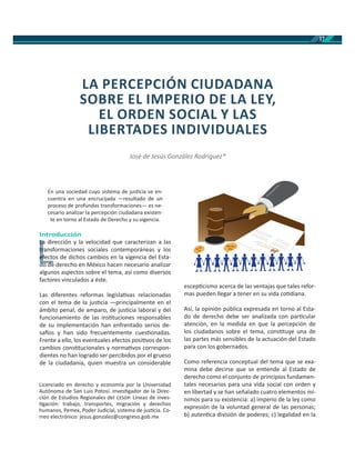17
En una sociedad cuyo sistema de jus cia se en-
cuentra en una encrucijada —resultado de un
proceso de profundas transformaciones— es ne-
cesario analizar la percepción ciudadana existen-
te en torno al Estado de Derecho y su vigencia.
Introducción
La dirección y la velocidad que caracterizan a las
transformaciones sociales contemporáneas y los
efectos de dichos cambios en la vigencia del Esta-
do de derecho en México hacen necesario analizar
algunos aspectos sobre el tema, así como diversos
factores vinculados a éste.
Las diferentes reformas legisla vas relacionadas
con el tema de la jus cia —principalmente en el
ámbito penal, de amparo, de jus cia laboral y del
funcionamiento de las ins tuciones responsables
de su implementación han enfrentado serios de-
sa os y han sido frecuentemente cues onadas.
Frente a ello, los eventuales efectos posi vos de los
cambios cons tucionales y norma vos correspon-
dientes no han logrado ser percibidos por el grueso
de la ciudadanía, quien muestra un considerable
escep cismo acerca de las ventajas que tales refor-
mas pueden llegar a tener en su vida co diana.
Así, la opinión pública expresada en torno al Esta-
do de derecho debe ser analizada con par cular
atención, en la medida en que la percepción de
los ciudadanos sobre el tema, cons tuye una de
las partes más sensibles de la actuación del Estado
para con los gobernados.
Como referencia conceptual del tema que se exa-
mina debe decirse que se en ende al Estado de
derecho como el conjunto de principios fundamen-
tales necesarios para una vida social con orden y
en libertad y se han señalado cuatro elementos mí-
nimos para su existencia: a) imperio de la ley como
expresión de la voluntad general de las personas;
b) auten ca división de poderes; c) legalidad en la
L
La dirLa
transftr
efectoef
d dd d
LA PERCEPCIÓN CIUDADANA
SOBRE EL IMPERIO DE LA LEY,
EL ORDEN SOCIAL Y LAS
LIBERTADES INDIVIDUALES
José de Jesús González Rodríguez*
Licenciado en derecho y economía por la Universidad
Autónoma de San Luis Potosí. Inves gador de la Direc-
ción de Estudios Regionales del . Líneas de inves-
gación: trabajo, transportes, migración y derechos
humanos, Pemex, Poder Judicial, sistema de jus cia. Co-
rreo electrónico: jesus.gonzalez@congreso.gob.mx
Bla Bla
Bla
Bla Bla
Bla
 