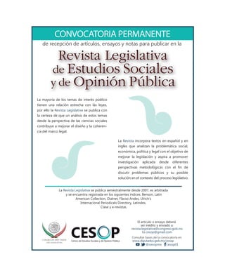 CONVOCATORIA PERMANENTE
de recepción de artículos, ensayos y notas para publicar en la
La Revista Legislativa se publica semestralmente desde 2007, es arbitrada
y se encuentra registrada en los siguientes índices: Benson, Latin
American Collection, Dialnet, Flacso Andes, Ulrich’s
Internacional Periodicals Directory, Latindex,
Clase y e-revistas.
PCESCentro de Estudios Sociales y de Opinión Pública
El artículo o ensayo deberá
ser inédito y enviado a:
revista.legislativa@congreso.gob.mx
liz.cesop@gmail.com
Consultar bases de la convocatoria en:
www.diputados.gob.mx/cesop
cesop01@cesopmx
La mayoría de los temas de interés público
tienen una relación estrecha con las leyes,
por ello la Revista Legislativa se publica con
la certeza de que un análisis de estos temas
desde la perspectiva de las ciencias sociales
contribuye a mejorar el diseño y la coheren-
cia del marco legal.
La Revista incorpora textos en español y en
inglés que analizan la problemática social,
económica, política y legal con el objetivo de
mejorar la legislación y aspira a promover
investigación aplicada desde diferentes
perspectivas metodológicas con el fin de
discutir problemas públicos y su posible
solución en el contexto del proceso legislativo.
Revista Legislativa
de Estudios Sociales
y de Opinión Pública
p , y y p p
 