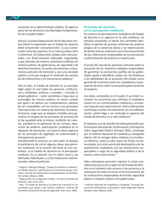 18
actuación de la administración pública; d) vigencia
plena de los derechos y las libertades fundamenta-
les de los gobernados.1
Incluso, la propia Organización de las Naciones Uni-
das ( ) ha expresado que el Estado de derecho
debe comprender necesariamente: 1) una Cons -
tución como ley suprema; 2) un marco jurídico claro
y coherente; 3) ins tuciones sólidas, bien estructu-
radas, con ﬁnanciamiento adecuado, capacitadas
y que a endan de manera autónoma conﬂictos en
materia judicial, de gobernanza, de seguridad y de
derechos humanos; 4) contar con procesos y meca-
nismos judiciales de transición y con una sociedad
pública y civil que asegure la rendición de cuentas
de las ins tuciones y los funcionarios públicos.2
Para la , el Estado de derecho es un principio
legal según el cual todas las personas, ins tucio-
nes y en dades, públicas y privadas —incluido el
propio gobierno— están some das a leyes que se
promulgan de manera pública, se hacen cumplir
por igual y se aplican con independencia, además
de ser compa bles con las normas y los principios
internacionales en materia de derechos humanos.
Asimismo, exige que se adopten medidas para ga-
ran zar el respeto de los principios de primacía de
la ley, igualdad ante la misma, rendición de cuen-
tas, equidad en la aplicación de las normas, sepa-
ración de poderes, par cipación ciudadana en la
adopción de decisiones, así como la plena vigencia
de los principios de legalidad, no arbitrariedad y
transparencia procesal.3
Considerando lo anterior, en este texto se destaca
la per nencia de incluir algunos datos que permi-
tan coadyuvar en la revisión del tema en tres ver-
entes: a) el Estado de derecho en la percepción
co diana; b) su relación con el orden social y las
libertades individuales, y c) las mediciones interna-
cionales sobre el par cular.
1
Sergio R. Márquez Rábago, “Estado de derecho en México”,
en Estado, derecho y democracia en el momento actual. Con-
texto y crisis de las ins tuciones contemporáneas, Fondo Edito-
rial Jurídico, México, 2008.
2
Organización de las Naciones Unidas, “La y el Estado de
derecho”, , , 2017.
3
, “El Estado de derecho y la jus cia de transición en las
sociedades que sufren o han sufrido conﬂictos”, Informe del
Secretario General al Consejo de Seguridad, , , 2004.
El Estado de derecho
en la percepción co diana
En cuanto a las percepciones ciudadanas del Estado
de derecho y su vigencia en la vida co diana, los
estudios levantados al efecto han permi do iden-
ﬁcar la opinión de quienes enfrentan los avatares
propios de la existencia diaria y las repercusiones
de dichos trances ordinarios con el funcionamiento
de las ins tuciones responsables de la procuración
y administración de jus cia en nuestro país.
El punto de vista de las personas comunes sobre la
actuación de las instancias estatales responsables
de garan zar la convivencia pacíﬁca de los gober-
nados ayuda a iden ﬁcar cuáles son las fortalezas
y las debilidades de la actuación del Estado como
garante de la armonía entre los ciudadanos y la per-
cepción de éstos sobre la actuación gubernamental
al respecto.
Los datos contenidos en el Cuadro 1 permiten re-
conocer los escenarios que enfrenta el ciudadano
común en sus contrariedades co dianas y la even-
tual solución que estas tuvieron. Dicha información
contribuye a contar con elementos en una reﬂexión
inicial, ¿cómo llega a ser evaluada la vigencia del
Estado de derecho en la vida co diana?
Al respecto, son de atender los datos generados por
la Encuesta Nacional de Vic mización y Percepción
sobre Seguridad Pública (Envipe) 2016, levantada
por el Ins tuto Nacional de Estadís ca y Geogra a
( ). Ahí se recogen datos rela vos a la inciden-
cia delic va, sobre la cifra negra de ilícitos no de-
nunciados, así como acerca del desempeño y de las
experiencias ciudadanas con las ins tuciones res-
ponsables a cargo de la seguridad pública y de la
jus cia, entre otros temas.4
Tales indicadores permiten registrar la visión pre-
valeciente acerca de la vigencia del Estado de dere-
cho en el contexto más cercano a las personas y la
evaluación de éstas en torno al funcionamiento de
las ins tuciones responsables de brindar seguridad
pública e impar r jus cia a los gobernados.
4
Ins tuto Nacional de Estadís ca y Geogra a, Encuesta Na-
cional de Vic mización y Percepción sobre Seguridad Pública
(Envipe), , México, 2016.
 
