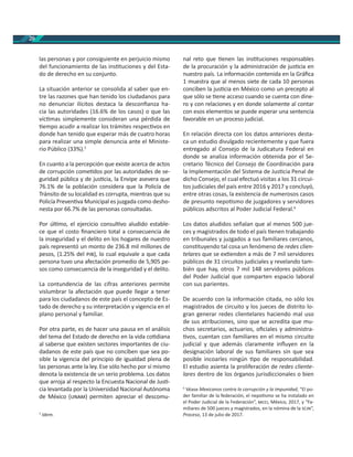 20
las personas y por consiguiente en perjuicio mismo
del funcionamiento de las ins tuciones y del Esta-
do de derecho en su conjunto.
La situación anterior se consolida al saber que en-
tre las razones que han tenido los ciudadanos para
no denunciar ilícitos destaca la desconﬁanza ha-
cia las autoridades (16.6% de los casos) o que las
víc mas simplemente consideran una pérdida de
empo acudir a realizar los trámites respec vos en
donde han tenido que esperar más de cuatro horas
para realizar una simple denuncia ante el Ministe-
rio Público (33%).5
En cuanto a la percepción que existe acerca de actos
de corrupción come dos por las autoridades de se-
guridad pública y de jus cia, la Envipe asevera que
76.1% de la población considera que la Policía de
Tránsito de su localidad es corrupta, mientras que su
Policía Preven va Municipal es juzgada como desho-
nesta por 66.7% de las personas consultadas.
Por úl mo, el ejercicio consul vo aludido estable-
ce que el costo ﬁnanciero total a consecuencia de
la inseguridad y el delito en los hogares de nuestro
país representó un monto de 236.8 mil millones de
pesos, (1.25% del ), lo cual equivale a que cada
persona tuvo una afectación promedio de 5,905 pe-
sos como consecuencia de la inseguridad y el delito.
La contundencia de las cifras anteriores permite
vislumbrar la afectación que puede llegar a tener
para los ciudadanos de este país el concepto de Es-
tado de derecho y su interpretación y vigencia en el
plano personal y familiar.
Por otra parte, es de hacer una pausa en el análisis
del tema del Estado de derecho en la vida co diana
al saberse que existen sectores importantes de ciu-
dadanos de este país que no conciben que sea po-
sible la vigencia del principio de igualdad plena de
las personas ante la ley. Ese sólo hecho por sí mismo
denota la existencia de un serio problema. Los datos
que arroja al respecto la Encuesta Nacional de Jus -
cia levantada por la Universidad Nacional Autónoma
de México ( ) permiten apreciar el descomu-
5
Idem.
nal reto que enen las ins tuciones responsables
de la procuración y la administración de jus cia en
nuestro país. La información contenida en la Gráﬁca
1 muestra que al menos siete de cada 10 personas
conciben la jus cia en México como un precepto al
que sólo se ene acceso cuando se cuenta con dine-
ro y con relaciones y en donde solamente al contar
con esos elementos se puede esperar una sentencia
favorable en un proceso judicial.
En relación directa con los datos anteriores desta-
ca un estudio divulgado recientemente y que fuera
entregado al Consejo de la Judicatura Federal en
donde se analiza información obtenida por el Se-
cretario Técnico del Consejo de Coordinación para
la Implementación del Sistema de Jus cia Penal de
dicho Consejo, el cual efectuó visitas a los 31 circui-
tos judiciales del país entre 2016 y 2017 y concluyó,
entre otras cosas, la existencia de numerosos casos
de presunto nepo smo de juzgadores y servidores
públicos adscritos al Poder Judicial Federal.6
Los datos aludidos señalan que al menos 500 jue-
ces y magistrados de todo el país enen trabajando
en tribunales y juzgados a sus familiares cercanos,
cons tuyendo tal cosa un fenómeno de redes clien-
telares que se ex enden a más de 7 mil servidores
públicos de 31 circuitos judiciales y revelando tam-
bién que hay, otros 7 mil 148 servidores públicos
del Poder Judicial que comparten espacio laboral
con sus parientes.
De acuerdo con la información citada, no sólo los
magistrados de circuito y los jueces de distrito lo-
gran generar redes clientelares haciendo mal uso
de sus atribuciones, sino que se acredita que mu-
chos secretarios, actuarios, oﬁciales y administra-
vos, cuentan con familiares en el mismo circuito
judicial y que además claramente inﬂuyen en la
designación laboral de sus familiares sin que sea
posible incoarles ningún po de responsabilidad.
El estudio asienta la proliferación de redes cliente-
lares dentro de los órganos jurisdiccionales o bien
6
Véase Mexicanos contra la corrupción y la impunidad, “El po-
der familiar de la federación, el nepo smo se ha instalado en
el Poder Judicial de la Federación”, , México, 2017, y “Fa-
miliares de 500 jueces y magistrados, en la nómina de la ”,
Proceso, 13 de julio de 2017.
 