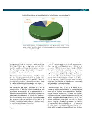 21
con cruzamientos y enroques entre las diversas ins-
tancias judiciales y que en la prác ca han permi do
que los juzgadores intercambien empleos para sus
familiares con colegas de otros circuitos, quienes
corresponden en forma recíproca.7
Situaciones como las anteriores al ser dadas a cono-
cer a la opinión pública ocasionan un efecto lesivo
en la percepción co diana hacia el Poder Judicial en
su conjunto y respecto a la opinión ciudadana sobre
el Estado de derecho con todo lo que ello implica.
Los obstáculos que llega a enfrentar el Estado de
derecho ante la falta de funcionalidad de las ins-
tuciones responsables de la procuración y la
administración de jus cia —y considerando las irre-
gularidades mencionadas en los párrafos previos—
permite entender parte del desencanto expresado
por amplias franjas de población, mismo que se ha
llegado a traducir en desesperanza y disgusto hacia
el sistema de jus cia prevaleciente.
7
Idem.
Parte de esa desesperanza ha llevado a las socieda-
des a expresar respaldo a regímenes autoritarios o
a mostrar indiferencia ante la eventual pérdida de
libertades individuales y sociales si eso se traduce
en obtener mínimos de seguridad o en lograr be-
neﬁcios concretos de forma inmediata. Al respecto,
son de comentar diversas conductas que eventual-
mente estarían dispuestos a cometer los ciudada-
nos de este país, si ello les genera algún beneﬁcio
especíﬁco, y la relación de todo ello con el tema de
la vigencia del Estado de derecho.
Como se aprecia en la Gráﬁca 2, al menos la mi-
tad de las personas consultadas en un ejercicio de
medición de opinión pública efectuado reciente-
mente, estarían dispuestos a infringir una disposi-
ción administra va (usando por ejemplo productos
pirata, ac vidad sancionada por la Ley de la Pro-
piedad Industrial) o de plano cometer un delito
(como la compra de gasolina robada o la evasión
en el pago de impuestos) y obtener —en cada uno
de estos casos— ventajas indebidas o precios infe-
riores a los prevalecientes en el mercado. Lo que
Fuente: Héctor Felipe Fix Fierro, Alberto Abad Suárez et al. “Entre un buen arreglo y un mal
pleito”, Encuesta Nacional de Jus cia, Los mexicanos vistos por sí mismos, Los grandes temas
nacionales, , México, 2015.
Gráﬁca 1. Percepción de igualdad ante la ley en un proceso judicial en México
Solamente con dinero y relaciones se puede ganar un juicio
71.4%
Todas las
personas reciben
trato igual 15.9%
Otra
5.9%
NS/NC
6.9%
 