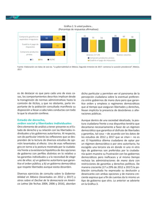 22
es de destacar es que para cada uno de esos ca-
sos, los comportamientos descritos implican desde
la transgresión de normas administra vas hasta la
comisión de ilícitos, y que no obstante, parte im-
portante de la población consultada maniﬁesta su
disposición a llevar a cabo tales conductas con todo
lo que la situación conlleva.
Estado de derecho,
orden social y libertades individuales
Otro elemento de análisis a tener presente es el Es-
tado de derecho y su relación con las libertades in-
dividuales y los gobiernos autoritarios. Al respecto,
son de par cular interés las reﬂexiones que se des-
prenden de la lectura de diversos estudios de opi-
nión levantados al efecto. Una de esas reﬂexiones
gira en torno a la postura mostrada por la ciudada-
nía frente a la existencia hipoté ca de dos opciones
de gobierno con perﬁles dis ntos en lo rela vo a
las garan as individuales y a la necesidad de elegir
uno de ellos: a) un gobierno autoritario que garan-
ce el orden público, y b) un gobierno democrá co
que respete libertades aunque exista desorden.
Diversos ejercicios de consulta sobre la Goberna-
bilidad en México (levantados en 2012 y 2017) y
otros sobre el Declive de la democracia en Améri-
ca La na (de fechas 2004, 2006 y 2016), abordan
dicho par cular y permiten ver el panorama de la
percepción ciudadana sobre la eventual preferen-
cia entre gobiernos de mano dura pero que garan-
ce orden y empleos o regímenes democrá cos
que al empo que aseguran libertades y derechos,
llevan implícita la presencia de desórdenes o alte-
raciones públicas.
Aunque dentro de una sociedad idealizada, la pos-
tura ciudadana frente a esa disyun va tendría que
decantarse necesariamente a favor de un régimen
democrá co que garan ce el disfrute de libertades
y garan as, tal cosa —de acuerdo con los datos de
los estudios de 2012 y 2017 que se citan— no es
así. El hipoté co dilema ciudadano de optar por
un régimen democrá co o por otro autoritario, ha
escogido una tercera vía en donde ni uno ni otro
po de gobiernos son preferidos por la ciudada-
nía quien muestra su frustración con los gobiernos
democrá cos pero ineﬁcaces y al mismo empo
rechaza las administraciones de mano dura con
restricciones de garan as y derechos polí cos. De
manera creciente (17 a 29% de 2012 a 2017) la po-
blación consultada ha expresado su desilusión y
desencanto con ambas opciones y de manera cre-
ciente expresa que a ﬁn de cuentas da lo mismo un
po de gobierno que otro. Lo anterior se advierte
en la Gráﬁca 3.
Fuente: Elaboración con datos de - , “La gobernabilidad en México, Segundo trimestre de 2017: comienza la sucesión presidencial”, México,
2017.
Gráﬁca 2. Si usted pudiera…
(Porcentaje de respuestas aﬁrma vas)
59
48
50
36
43
39
5
9
11
Compraría productos
piratas
Evadiría el pago de
impuestos
Compraría gasolina en
expendios irregulares
Si No NS/NC
65 66
55
60
54 58
Jóvenes (17-29) Nuevos votantes
Compraría productos piratas
Evadiría el pago de impuestos
 