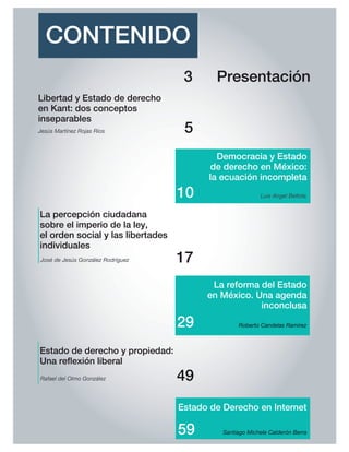CONTENIDO
Presentación3
Libertad y Estado de derecho
en Kant: dos conceptos
inseparables
5
17
29
La reforma del Estado
en México. Una agenda
inconclusa
Democracia y Estado
de derecho en México:
la ecuación incompleta
10
José de Jesús González Rodríguez
Luis Angel Bellota
La percepción ciudadana
sobre el imperio de la ley,
el orden social y las libertades
individuales
Roberto Candelas Ramírez
Jesús Martínez Rojas Ríos
Rafael del Olmo González
Estado de derecho y propiedad:
Una re exión liberal
49
Estado de Derecho en Internet
Santiago Michele Calderón Berra59
 
