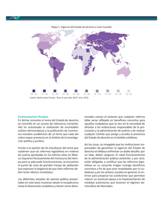 28
Comentarios ﬁnales
En fechas recientes el tema del Estado de derecho
se convir ó en un asunto de relevancia creciente;
ello ha ocasionado la realización de incontables
análisis demoscópicos y la publicación de numero-
sos estudios académicos de un tema que cada día
cobra mayor presencia en el ámbito de la inves ga-
ción polí ca y jurídica.
Frente a la opinión de los estudiosos del tema que
sos enen que las reformas legisla vas en materia
de jus cia aprobadas en los úl mos años en Méxi-
co requieren forzosamente del transcurso del em-
po para su adecuado funcionamiento, se encuentra
el punto de vista de grandes franjas de población
que expresan la exigencia de que tales reformas de-
ben tener efectos inmediatos.
Los diferentes estudios de opinión pública presen-
tados en este texto muestran desde el escep cismo
hasta el desencanto ciudadano y enen como deno-
minador común el sostener que cualquier reforma
debe verse reﬂejada en beneﬁcios concretos para
aquellos ciudadanos que se ven en la necesidad de
afrontar a las ins tuciones responsables de la pro-
curación y la administración de jus cia o de realizar
cualquier trámite que ponga a prueba la presencia
del Estado de derecho en el ámbito co diano.
Así las cosas, es innegable que las ins tuciones res-
ponsables de garan zar la vigencia del Estado de
derecho en México enfrentan un doble desa o: por
un lado, deben asegurar el cabal funcionamiento
de la administración pública existente; y por otro,
están obligadas a cer ﬁcar que las reformas legis-
la vas en su conjunto traigan consigo beneﬁcios
concretos a ﬁn de que sean respaldadas por la ciu-
dadanía y por los actores sociales en general, lo an-
terior para propiciar las condiciones que permitan
reducir un eventual apoyo a la implementación de
medidas autoritarias que lesionen el régimen de-
mocrá co de libertades.
Fuente: World Jus ce Project, “Rule of Law Index 2016”, , 2016.
Mapa 1. Vigencia del Estado de derecho a nivel mundial
 