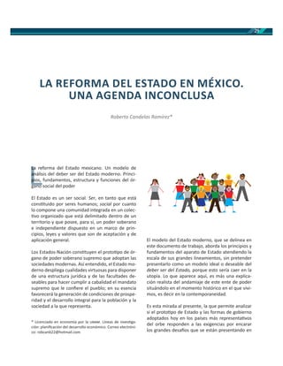 29
La reforma del Estado mexicano. Un modelo de
análisis del deber ser del Estado moderno. Princi-
pios, fundamentos, estructura y funciones del ór-
gano social del poder
El Estado es un ser social. Ser, en tanto que está
cons tuido por seres humanos; social por cuanto
lo compone una comunidad integrada en un colec-
vo organizado que está delimitado dentro de un
territorio y que posee, para sí, un poder soberano
e independiente dispuesto en un marco de prin-
cipios, leyes y valores que son de aceptación y de
aplicación general.
Los Estados-Nación cons tuyen el proto po de ór-
gano de poder soberano supremo que adoptan las
sociedades modernas. Así entendido, el Estado mo-
derno despliega cualidades virtuosas para disponer
de una estructura jurídica y de las facultades de-
seables para hacer cumplir a cabalidad el mandato
supremo que le conﬁere el pueblo; en su esencia
favorecerá la generación de condiciones de prospe-
ridad y el desarrollo integral para la población y la
sociedad a la que representa.
El modelo del Estado moderno, que se delinea en
este documento de trabajo, aborda los principios y
fundamentos del aparato de Estado atendiendo la
escala de sus grandes lineamientos, sin pretender
presentarlo como un modelo ideal o deseable del
deber ser del Estado, porque esto sería caer en la
utopía. Lo que aparece aquí, es más una explica-
ción realista del andamiaje de este ente de poder
situándolo en el momento histórico en el que vivi-
mos, es decir en la contemporaneidad.
Es esta mirada al presente, la que permite analizar
si el proto po de Estado y las formas de gobierno
adoptados hoy en los países más representa vos
del orbe responden a las exigencias por encarar
los grandes desa os que se están presentando en
LA REFORMA DEL ESTADO EN MÉXICO.
UNA AGENDA INCONCLUSA
Roberto Candelas Ramírez*
L
La reLa
análisa
pios,p
* Licenciado en economía por la . Líneas de inves ga-
ción: planiﬁcación del desarrollo económico. Correo electróni-
co: robcanb22@hotmail.com
 