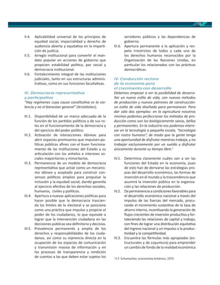 31
II.4. Aplicabilidad universal de los principios de
equidad social, imparcialidad y derecho de
audiencia abierta y equita va en la impar -
ción de jus cia.
II.5. Arreglo ins tucional para conver r el man-
dato popular en acciones de gobierno que
propicien estabilidad polí ca, paz social y
democracia ins tucional.
II.6. Fortalecimiento integral de las ins tuciones
judiciales, tanto en sus estructuras adminis-
tra vas, como en sus funciones faculta vas.
III. Democracia representa va
y par cipa va
“Hay regímenes cuya causa cons tu va es la vio-
lencia y no el bienestar general” (Aristóteles).
III.1. Disponibilidad de un marco adecuado de la
función de los par dos polí cos y de sus ro-
les en el funcionamiento de la democracia y
del ejercicio del poder polí co.
III.2. Ac vación de interacciones idóneas para
abrir espacios promisorios que impulsen po-
lí cas públicas aﬁnes con el buen funciona-
miento de las ins tuciones del Estado y su
ar culación con los anhelos e intereses so-
ciales mayoritarios y minoritarios.
III.3. Permanencia de un modelo de democracia
representa va que actúe como un mecanis-
mo idóneo y aceptado para construir con-
sensos polí cos amplios para propulsar la
inclusión y la equidad social, dando garan a
al ejercicio efec vo de los derechos sociales,
humanos, civiles y polí cos.
III.4. Apertura a nuevas aplicaciones polí cas para
hacer posible que la democracia trascien-
da los límites de lo electoral y se posicione
como una prác ca que impulse y propicie el
poder de los ciudadanos, lo que equivale a
lograr que la intervención ciudadana en las
decisiones públicas sea deﬁnitoria y decisiva.
III.5. Prevalencia permanente y amplia de los
derechos y responsabilidades de los ciuda-
danos, así como su injerencia directa en la
ocupación de los espacios de comunicación
y transmisión masiva de información y en
los procesos de transparencia y rendición
de cuentas a las que deben estar sujetos los
servidores públicos y las dependencias de
gobierno.
III.6. Apertura permanente a la aplicación y res-
peto irrestrictos de todos y cada uno de
los derechos humanos reconocidos por la
Organización de las Naciones Unidas, en
par cular los relacionados con las prác cas
democrá cas.
IV. Conducción rectora
de la economía para
el crecimiento con desarrollo
Debemos empezar a ver la posibilidad de desarro-
llar un nuevo es lo de vida, con nuevos métodos
de producción y nuevos patrones de construcción:
un es lo de vida diseñado para permanecer. Para
dar sólo dos ejemplos: en la agricultura nosotros
mismos podemos perfeccionar los métodos de pro-
ducción como son los biológicamente sanos, bellos
y permanentes. En la industria nos podemos intere-
sar en la tecnología a pequeña escala, “tecnología
con rostro humano”, de modo que la gente tenga
una oportunidad de disfrutar mientras trabaja, y no
trabajar exclusivamente por un sueldo y disfrutar
únicamente durante su empo libre.1
IV.1. Determina claramente cuáles van a ser las
funciones del Estado en la economía, pues
de esto han de derivarse las estrategias pro-
pias del desarrollo económico, las formas de
inserción en el mundo y la trascendencia que
asumirá la inversión pública en la organiza-
ción y las relaciones de producción.
IV.2. Dapermanenciaacondicionesfavorablespara
el desarrollo económico nacional a través del
impulso de las fuerzas del mercado, procu-
rando el incremento sustan vo de la tasa de
ahorro interno, incen vando la generación de
ﬂujos crecientes de inversión produc va y for-
taleciendo las relaciones de capital y trabajo,
con ﬁnes de lograr una distribución equita va
del ingreso nacional y un impulso a la produc-
vidad y la compe vidad.
IV.3. Encuentra las fórmulas más apropiadas (es-
tructurales y de coyuntura) para emprender
un cambio de fondo de la realidad económica
1
E.F. Schumacher, economista británico, 1975.
 