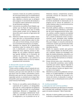 32
nacional a través de una polí ca económica
de corte desarrollista (que no estabilizadora)
que explicite claramente los valores, princi-
pios, obje vos y alcances que se persiguen
para asegurar el crecimiento del producto y
sus impactos sobre la dimensión social (nive-
les del bienestar colec vo).
IV.4. Instrumenta una polí ca ﬁscal dirigida a ga-
ran zar que los ﬂujos de ingreso-gasto pú-
blicos sean suﬁcientes para que el Estado
mismo pueda cumplir con los obje vos del
desarrollo social y apuntar al logro pleno del
bien común.
IV.5. Potencia el poder dual de la polí ca mone-
taria, para que su instrumentación permita
desplegar un control efec vo sobre la inﬂa-
ción, pero al mismo empo, sirva de es mu-
lo al crecimiento del producto y el empleo.
IV.6. Atempera los impactos de la globalización
económica sobre las esferas de la produc-
ción, la distribución y el consumo interno
(desarrollo hacia adentro); prioriza el des-
pliegue de una polí ca industrial explícita
que guarde aﬁnidad con la formación de
cadenas de valor más integradas y diver-
siﬁcadas sectorialmente y que potencie la
inversión pública como uno de los motores
propulsores del crecimiento.
V. Desarrollo social con equidad,
para el logro del bien común
“El bien común se deﬁne como el conjunto de con-
diciones que hacen posible el desarrollo de los seres
humanos, para que sean más cada día. Es un bien
que busca crear los medios, instrumentos y proce-
dimientos para que los seres humanos crezcan en
capacidad, ejerzan su voluntad con la mayor liber-
tad posible y para que incrementen su inteligencia”.
(José Francisco Paoli Bolio).
V.1. Prioriza en una polí ca social enfocada a la
superación de la pobreza y la desigualdad;
para este ﬁn, ac va programas de gobierno
diseñados bajo principios de universalidad,
solidaridad, eﬁciencia e integralidad, con
obje vos y estrategias debidamente focali-
zados, que a enden las causas del atraso y
la marginación y en la provisión de los sa-
sfactores básicos; complementa acciones
acercando servicios de educación, salud y
vivienda digna.
V.2. Cumple el mandato de ejercer la soberanía
territorial atendiendo lo relacionado con el
progreso de los centros de población y el
control efec vo sobre la concurrencia de los
fenómenos demográﬁcos.
V.3. Desarrolla polí cas públicas y mecanismos
de solidaridad entre individuos y comunida-
des de corte intergeneracional (niños, jóve-
nes, adultos y adultos mayores), de equidad
de género (mujeres y hombres) para dismi-
nuir y rever r la disolución social y la discri-
minación social. Acompaña estas medidas
con un trabajo intenso de concertación po-
lí ca para integrar un conjunto ordenado de
condiciones sociales que permita desarrollar
compromisos de acción comunitaria y de
iden dad colec va.
V.4. Amplía los espacios sociales para generar
nuevas oportunidades de desarrollo perso-
nal y colec vo; dispone de estrategias múl-
ples de empleo produc vo, educación y un
sistema de seguridad social efec vo y funcio-
nal que redunda directamente en el bienes-
tar de las personas.
V.5. Ocupa recursos para crear y diversiﬁcar po-
los de desarrollo económico, como medida
sustan va para ac var regiones logrando la
asignación de recursos a ﬁnes produc vos,
así como detonar fuentes de ingreso remu-
nerador en los hogares.
V.6. A ende los asuntos de la población rural con
énfasis en la gobernabilidad y el desarrollo
de lo local, los derechos de posesión y te-
nencia de la erra, la educación, la salud, el
empleo rural y la desac vación de la conﬂic-
vidad social.
VI. Ins tucionalidad
y refundación del sistema polí co
“Un polí co en funciones que desconoce la situación
de la sociedad está condenado al fracaso y puede
guiar a la nación al desastre.” (Boris Pasternak).
VI.1. Refunda el sistema polí co para hacer valer
la división y el equilibrio entre los poderes de
 