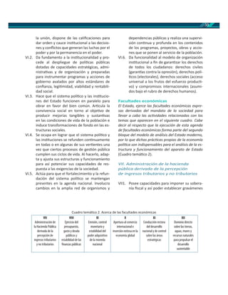 33
la unión, dispone de las caliﬁcaciones para
dar orden y cauce ins tucional a las decisio-
nes y conﬂictos que generan las luchas por el
poder y por la permanencia en el poder.
VI.2. Da fundamento a la ins tucionalidad y pro-
cede al despliegue de polí cas públicas
dotadas de capacidades estratégicas, admi-
nistra vas y de organización y preparadas
para instrumentar programas y acciones de
gobierno avalados por altos estándares de
conﬁanza, legi midad, viabilidad y rentabili-
dad social.
VI.3. Hace que el sistema polí co y las ins tucio-
nes del Estado funcionen en paralelo para
obrar en favor del bien común. Ar cula la
convivencia social en torno al obje vo de
producir mejorías tangibles y sustan vas
en las condiciones de vida de la población e
induce transformaciones de fondo en las es-
tructuras sociales.
VI.4. Se ocupa en lograr que el sistema polí co y
las ins tuciones se refunden con nuamente
en todas o en algunas de sus ver entes una
vez que ciertos procesos de ges ón pública
cumplen sus ciclos de vida. Al hacerlo, adap-
ta y ajusta sus estructuras y funcionamiento
para así potenciar sus capacidades de res-
puesta a las exigencias de la sociedad.
VI.5. Actúa para que el fortalecimiento y la refun-
dación del sistema polí co se mantengan
presentes en la agenda nacional. Involucra
cambios en la amplia red de organismos y
dependencias públicas y realiza una supervi-
sión con nua y profunda en los contenidos
de los programas, proyectos, obras y accio-
nes que se ponen al servicio de la población.
VI.6. Da funcionalidad al modelo de organización
ins tucional a ﬁn de garan zar los derechos
de todos los ciudadanos: derechos civiles
(garan as contra la opresión), derechos polí-
cos (electorales), derechos sociales (acceso
universal a los frutos del esfuerzo produc -
vo) y compromisos internacionales (asumi-
dos bajo el rubro de derechos humanos).
Facultades económicas
El Estado, ejerce las facultades económicas expre-
sas derivadas del mandato de la sociedad para
llevar a cabo las ac vidades relacionadas con los
temas que aparecen en el siguiente cuadro. Cabe
decir al respecto que la ejecución de esta agenda
de facultades económicas forma parte del segundo
bloque del modelo de análisis del Estado moderno,
por lo que dichas prác cas propias de la economía
polí ca son indispensables para el análisis de la es-
tructura y funcionamiento del aparato de Estado
(Cuadro temá co 2).
VII. Administración de la hacienda
pública derivada de la percepción
de ingresos tributarios y no tributarios
VII1. Posee capacidades para imponer su sobera-
nía ﬁscal y así poder establecer gravámenes
Cuadro temá co 2. Acerca de las facultades económicas
VII
Administración de
la Hacienda Pública
derivada de la
percepción de
ingresos tributarios
y no tributarios
VIII
Ejercicio del
presupuesto,
gasto y deuda
públicos y
estabilidad de las
finanzas públicas
IX
Emisión, control
monetario y
estabilidad del
poder adquisitivo
de la moneda
nacional
X
Apertura al comercio
internacional e
inserción exitosa en la
economía global
XI
Conducción rectora
del desarrollo
nacional y de control
sobre las áreas
estratégicas
XII
Dominio directo
sobre las tierras,
aguas, mares y
recursos naturales
para propulsar el
desarrollo
sustentable
 