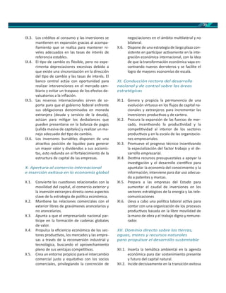 35
IX.3. Los créditos al consumo y las inversiones se
man enen en expansión gracias al acompa-
ñamiento que se realiza para mantener ni-
veles adecuados en las tasas de interés de
referencia estables.
IX.4. EI po de cambio es ﬂexible, pero no expe-
rimenta depreciaciones excesivas debido a
que existe una sincronización en la dirección
del po de cambio y las tasas de interés. El
banco central actúa con oportunidad para
realizar intervenciones en el mercado cam-
biario y evitar un traspaso de los efectos de-
valuatorios a la inﬂación.
IX.5. Las reservas internacionales sirven de so-
porte para que el gobierno federal enfrente
sus obligaciones denominadas en moneda
extranjera (deuda y servicio de la deuda),
actúan para mi gar los desbalances que
pueden presentarse en la balanza de pagos
(salida masiva de capitales) y realizar un ma-
nejo adecuado del po de cambio.
IX.6. Los inversores bursá les disponen de una
atrac va posición de liquidez para generar
un mayor valor y dividendos a sus accionis-
tas, esto redunda en el fortalecimiento de la
estructura de capital de las empresas.
X. Apertura al comercio internacional
e inserción exitosa en la economía global
X.1. Convierte las cues ones relacionadas con la
movilidad del capital, el comercio exterior y
la inversión extranjera directa como aspectos
clave de la estrategia de polí ca económica.
X.2. Man ene las relaciones comerciales con el
exterior libres de gravámenes arancelarios y
no arancelarios.
X.3. Apunta a que el empresariado nacional par-
cipe en la formación de cadenas globales
de valor.
X.4. Propulsa la eﬁciencia económica de los sec-
tores produc vos, los mercados y las empre-
sas a través de la reconversión industrial y
tecnológica, buscando el aprovechamiento
pleno de sus ventajas compe vas.
X.5. Crea un entorno propicio para el intercambio
comercial justo y equita vo con los socios
comerciales, privilegiando la concreción de
negociaciones en el ámbito mul lateral y no
bilateral.
X.6. Dispone de una estrategia de largo plazo con-
sistente en par cipar ac vamente en la inte-
gración económica internacional, con la idea
de que la transformación económica vaya en-
contrando nuevos derroteros y se facilite el
logro de mayores economías de escala.
XI. Conducción rectora del desarrollo
nacional y de control sobre las áreas
estratégicas
XI.1. Genera y propicia la permanencia de una
evolución virtuosa en los ﬂujos de capital na-
cionales y extranjeros para incrementar las
inversiones produc vas y de cartera.
XI.2. Procura la expansión de las fuerzas de mer-
cado, incen vando la produc vidad y la
compe vidad al interior de los sectores
produc vos y en la escala de las organizacio-
nes empresariales.
XI.3. Promueve el progreso técnico incen vando
la especialización del factor trabajo y el de-
sarrollo empresarial.
XI.4. Des na recursos presupuestales a apoyar la
inves gación y el desarrollo cien ﬁco para
apuntalar la economía del conocimiento y la
información; interviene para dar uso adecua-
do a patentes y marcas.
XI.5. Prepara a las empresas del Estado para
aumentar el caudal de inversiones en los
sectores estratégicos de la energía y las tele-
comunicaciones
XI.6. Lleva a cabo una polí ca laboral ac va para
contar con una organización de los procesos
produc vos basada en la libre movilidad de
la mano de obra y el trabajo digno y remune-
rador.
XII. Dominio directo sobre las erras,
aguas, mares y recursos naturales
para propulsar el desarrollo sustentable
XII.1. Inserta la temá ca ambiental en la agenda
económica para dar sostenimiento presente
y futuro del capital natural.
XII.2. Incide decisivamente en la transición exitosa
 