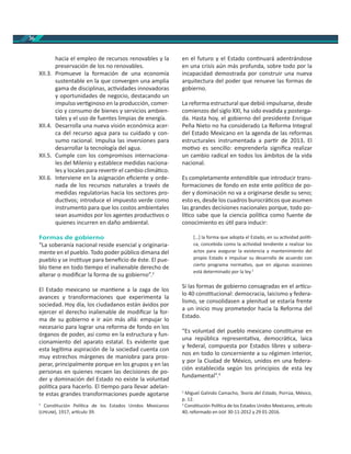 36
hacia el empleo de recursos renovables y la
preservación de los no renovables.
XII.3. Promueve la formación de una economía
sustentable en la que convergen una amplia
gama de disciplinas, ac vidades innovadoras
y oportunidades de negocio, destacando un
impulso ver ginoso en la producción, comer-
cio y consumo de bienes y servicios ambien-
tales y el uso de fuentes limpias de energía.
XII.4. Desarrolla una nueva visión económica acer-
ca del recurso agua para su cuidado y con-
sumo racional. Impulsa las inversiones para
desarrollar la tecnología del agua.
XII.5. Cumple con los compromisos internaciona-
les del Milenio y establece medidas naciona-
les y locales para rever r el cambio climá co.
XII.6. Interviene en la asignación eﬁciente y orde-
nada de los recursos naturales a través de
medidas regulatorias hacia los sectores pro-
duc vos; introduce el impuesto verde como
instrumento para que los costos ambientales
sean asumidos por los agentes produc vos o
quienes incurren en daño ambiental.
Formas de gobierno
“La soberanía nacional reside esencial y originaria-
mente en el pueblo. Todo poder público dimana del
pueblo y se ins tuye para beneﬁcio de éste. El pue-
blo ene en todo empo el inalienable derecho de
alterar o modiﬁcar la forma de su gobierno”.2
El Estado mexicano se man ene a la zaga de los
avances y transformaciones que experimenta la
sociedad. Hoy día, los ciudadanos están ávidos por
ejercer el derecho inalienable de modiﬁcar la for-
ma de su gobierno e ir aún más allá: empujar lo
necesario para lograr una reforma de fondo en los
órganos de poder, así como en la estructura y fun-
cionamiento del aparato estatal. Es evidente que
esta legí ma aspiración de la sociedad cuenta con
muy estrechos márgenes de maniobra para pros-
perar, principalmente porque en los grupos y en las
personas en quienes recaen las decisiones de po-
der y dominación del Estado no existe la voluntad
polí ca para hacerlo. El empo para llevar adelan-
te estas grandes transformaciones puede agotarse
2
Cons tución Polí ca de los Estados Unidos Mexicanos
( ), 1917, ar culo 39.
en el futuro y el Estado con nuará adentrándose
en una crisis aún más profunda, sobre todo por la
incapacidad demostrada por construir una nueva
arquitectura del poder que renueve las formas de
gobierno.
La reforma estructural que debió impulsarse, desde
comienzos del siglo XXI, ha sido evadida y posterga-
da. Hasta hoy, el gobierno del presidente Enrique
Peña Nieto no ha considerado La Reforma Integral
del Estado Mexicano en la agenda de las reformas
estructurales instrumentada a par r de 2013. El
mo vo es sencillo: emprenderla signiﬁca realizar
un cambio radical en todos los ámbitos de la vida
nacional.
Es completamente entendible que introducir trans-
formaciones de fondo en este ente polí co de po-
der y dominación no va a originarse desde su seno;
esto es, desde los cuadros burocrá cos que asumen
las grandes decisiones nacionales porque, todo po-
lí co sabe que la ciencia polí ca como fuente de
conocimiento es ú l para inducir:
[…] la forma que adopta el Estado, en su ac vidad polí -
ca, concebida como la ac vidad tendiente a realizar los
actos para asegurar la existencia y mantenimiento del
propio Estado e impulsar su desarrollo de acuerdo con
cierto programa norma vo, que en algunas ocasiones
está determinado por la ley.3
Si las formas de gobierno consagradas en el ar cu-
lo 40 cons tucional: democracia, laicismo y federa-
lismo, se consolidasen a plenitud se estaría frente
a un inicio muy prometedor hacia la Reforma del
Estado.
“Es voluntad del pueblo mexicano cons tuirse en
una república representa va, democrá ca, laica
y federal, compuesta por Estados libres y sobera-
nos en todo lo concerniente a su régimen interior,
y por la Ciudad de México, unidos en una federa-
ción establecida según los principios de esta ley
fundamental”.4
3
Miguel Galindo Camacho, Teoría del Estado, Porrúa, México,
p. 12.
4
Cons tución Polí ca de los Estados Unidos Mexicanos, ar culo
40, reformado en 30-11-2012 y 29 01-2016.
 