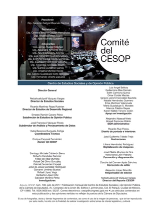 Dip. Gerardo Gabriel Cuanalo Santos
Presidente
Dip. Cristina Ismene Gaytán Hernández
Dip. Angélica Moya Marín
Dip. Abel Murrieta Gutiérrrez
Secretarios
Integrantes
Dip. Jorge Álvarez Máynez
Dip. Alejandro Armenta Mier
Dip. Azul Etcheverry Aranda
Dip. Luis Alejandro Guevara Cobos
Dip. Evelyng Soraya Flores Carranza
Dip. Exaltación González Ceceña
Dip. Alejandro González Murillo
Dip. Carlos Gutiérrez García
Dip. Ariadna Montiel Reyes
Dip. Cecilia Guadalupe Soto González
Dip. Fernando Uriarte Zazueta
Comité
del
CESOP
Director General
Netzahualcóyotl Vázquez Vargas
Director de Estudios Sociales
Ricardo Martínez Rojas Rustrian
Director de Estudios de Desarrollo Regional
Ernesto Ramón Cavero Pérez
Subdirector de Estudios de Opinión Pública
José Francisco Vázquez Flores
Subdirector de Análisis y Procesamiento de Datos
Katia Berenice Burguete Zúñiga
Coordinadora Técnica
Enrique Esquivel Fernández
Asesor del CESOP
Santiago Michele Calderón Berra
Roberto Candelas Ramírez
Felipe de Alba Murrieta
Rafael Del Olmo González
Gabriel Fernández Espejel
José de Jesús González Rodríguez
Giovanni Jiménez Bustos
Rafael López Vega
Heriberto López Ortiz
Salvador Moreno Pérez
Investigadores
Luis Angel Bellota
Guillermina Blas Damián
Edith Carmona Quiroz
Omar Cortés Macías
Ignacio Jaromil González Bautista
Natalia Hernández Guerrero
Erika Martínez Valenzuela
María Guadalupe S. Morales
Marcos Palafox Reyes
Karen Nallely Tenorio Colón
Apoyo en investigación
Alejandro Abascal Nieto
Abigail Espinosa Waldo
Staff administrativo
Ricardo Ruiz Flores
Diseño de portada e interiores
José Guillermo Toledo Trejo
Ilustraciones
Liliana Hernández Rodríguez
Digitalización de imágenes
José Olalde Montes de Oca
Nora Iliana León Rebollo
Formación y diagramación
Claudia del Carmen Ayala Sánchez
Corrección de estilo
Alejandro López Morcillo
Responsable de edición
Netzahualcóyotl Vázquez Vargas
Director del Reporte CESOP
Centro de Estudios Sociales y de Opinión Pública
Reporte CESOP, núm. 108, julio de 2017. Publicación mensual del Centro de Estudios Sociales y de Opinión Pública
de la Cámara de Diputados, Av. Congreso de la Unión 66, Edi cio I, primer piso, Col. El Parque, Ciudad de México,
CP 15960. Tel. 5036 0000 ext. 55237. Correo electrónico: cesop@congreso.gob.mx • Los artículos contenidos en
esta publicación y las opiniones vertidas no re ejan la postura de la Cámara de Diputados.
El uso de fotografías, obras y demás fragmentos de contenidos, así como el uso de la imagen de personas, que se han reproducido
por este medio, ha sido con la nalidad de realizar investigación sobre temas de interés legislativo y cultural.
Directorio_Reporte 108.ai 1 10/08/2017 08:02:36 p.m.
 