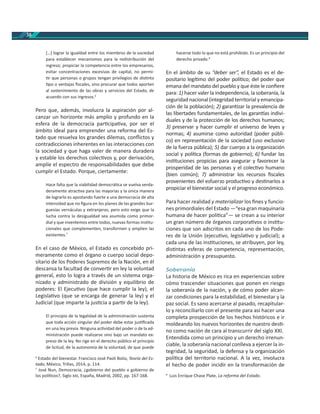 38
[…] lograr la igualdad entre los miembros de la sociedad
para establecer mecanismos para la redistribución del
ingreso; propiciar la competencia entre los empresarios,
evitar concentraciones excesivas de capital, no permi-
r que personas o grupos tengan privilegios de dis nto
po o ventajas ﬁscales, sino procurar que todos aporten
al sostenimiento de las obras y servicios del Estado, de
acuerdo con sus ingresos.6
Pero que, además, involucra la aspiración por al-
canzar un horizonte más amplio y profundo en la
esfera de la democracia par cipa va, por ser el
ámbito ideal para emprender una reforma del Es-
tado que resuelva los grandes dilemas, conﬂictos y
contradicciones inherentes en las interacciones con
la sociedad y que haga valer de manera duradera
y estable los derechos colec vos y, por derivación,
amplíe el espectro de responsabilidades que debe
cumplir el Estado. Porque, ciertamente:
Hace falta que la viabilidad democrá ca se vuelva verda-
deramente atrac va para las mayorías y la única manera
de lograrlo es apostando fuerte a una democracia de alta
intensidad que no ﬁgura en los planes de las grandes bur-
guesías vernáculas y extranjeras; pero esto exige que la
lucha contra la desigualdad sea asumida como primor-
dial y que inventemos entre todos, nuevas formas ins tu-
cionales que complementen, transformen y amplíen las
existentes.7
En el caso de México, el Estado es concebido pri-
meramente como el órgano o cuerpo social depo-
sitario de los Poderes Supremos de la Nación, en él
descansa la facultad de conver r en ley la voluntad
general, esto lo logra a través de un sistema orga-
nizado y administrado de división y equilibrio de
poderes: El Ejecu vo (que hace cumplir la ley), el
Legisla vo (que se encarga de generar la ley) y el
Judicial (que imparte la jus cia a par r de la ley).
El principio de la legalidad de la administración sustenta
que toda acción singular del poder debe estar jus ﬁcada
en una ley previa. Ninguna ac vidad del poder o de la ad-
ministración puede realizarse sino bajo un mandato ex-
preso de la ley. No rige en el derecho público el principio
de licitud, de la autonomía de la voluntad, de que puede
6
Estado del bienestar. Francisco José Paoli Bolio, Teoría del Es-
tado, México, Trillas, 2014, p. 114.
7
José Nun, Democracia, ¿gobierno del pueblo o gobierno de
los polí cos?, Siglo , España, Madrid, 2002, pp. 167-168.
hacerse todo lo que no está prohibido. Es un principio del
derecho privado.8
En el ámbito de su “deber ser”, el Estado es el de-
positario legí mo del poder polí co; del poder que
emana del mandato del pueblo y que éste le conﬁere
para: 1) hacer valer la independencia, la soberanía, la
seguridad nacional (integridad territorial y emancipa-
ción de la población); 2) garan zar la prevalencia de
las libertades fundamentales, de las garan as indivi-
duales y de la protección de los derechos humanos;
3) preservar y hacer cumplir el universo de leyes y
normas; 4) asumirse como autoridad (poder públi-
co) en representación de la sociedad (uso exclusivo
de la fuerza pública); 5) dar cuerpo a la organización
social y polí ca (formas de gobierno); 6) fundar las
ins tuciones propicias para asegurar y favorecer la
prosperidad de las personas y el colec vo humano
(bien común); 7) administrar los recursos ﬁscales
provenientes del esfuerzo produc vo y des narlos a
propiciar el bienestar social y el progreso económico.
Para hacer realidad y materializar los ﬁnes y funcio-
nes primordiales del Estado —“esa gran maquinaria
humana de hacer polí ca”— se crean a su interior
un gran número de órganos corpora vos o ins tu-
ciones que son adscritos en cada uno de los Pode-
res de la Unión (ejecu vo, legisla vo y judicial); a
cada una de las ins tuciones, se atribuyen, por ley,
dis ntas esferas de competencia, representación,
administración y presupuesto.
Soberanía
La historia de México es rica en experiencias sobre
cómo trascender situaciones que ponen en riesgo
la soberanía de la nación, y de cómo poder alcan-
zar condiciones para la estabilidad, el bienestar y la
paz social. Es sano acercarse al pasado, recapitular-
lo y reconciliarlo con el presente para así hacer una
completa prospección de los hechos históricos e ir
moldeando los nuevos horizontes de nuestro des -
no como nación de cara al transcurrir del siglo XXI.
Entendida como un principio y un derecho irrenun-
ciable, la soberanía nacional conlleva a ejercer la in-
tegridad, la seguridad, la defensa y la organización
polí ca del territorio nacional. A la vez, involucra
el hecho de poder incidir en la transformación de
8
Luis Enrique Chase Plate, La reforma del Estado.
 
