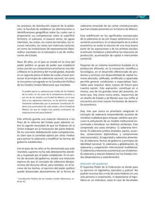 39
los procesos de distribución espacial de la pobla-
ción, la facultad de establecer las delimitaciones e
iden ﬁcaciones geográﬁcas sobre las cuales van a
proyectarse sus competencias sobre la superﬁcie
terrestre, el subsuelo, el espacio aéreo, las aguas
interiores, las costas, los mares territoriales, los re-
cursos naturales, las naves con matrícula nacional,
así como las instalaciones de representación diplo-
má ca asentadas en el extranjero o las de ins tu-
ciones del Estado.
Hace 30 años, en el país se instaló en la cima del
poder polí co un grupo de poder que estableció
como uno de sus compromisos prioritarios inscribir
a México en la dinámica del mundo global, dejando
en un segundo plano el deber de cuidar y hacer pre-
servar el principio de soberanía nacional, tal como
se encuentra consagrado en la Cons tución Polí ca
de los Estados Unidos Mexicanos que mandata:
El pueblo ejerce su soberanía por medio de los Poderes
de la Unión, en los casos de la competencia de éstos, y
por los de los estados y la Ciudad de México, en lo que
toca a sus regímenes interiores, en los términos respec-
vamente establecidos por la presente Cons tución fe-
deral y las par culares de cada estado y de la Ciudad de
México, las que en ningún caso podrán contravenir las
es pulaciones del pacto federal.9
Este ar culo guarda una especial relevancia a los
ﬁnes de la reforma del Estado pues advierte so-
bre la urgente necesidad de que los Poderes de la
Unión trabajen en la renovación del pacto federal.
De no concretar debidamente estas competencias,
es claro que la sociedad optará por otros medios
para ejercer la soberanía y modiﬁcar las formas de
gobierno establecidas.
Con el paso de los años se ha demostrado que este
mandato supremo no ha sido debidamente atendi-
do y respetado por el poder establecido. En el cen-
tro de decisión del gobierno, exis ó una intención
expresa de que el concepto de soberanía desapa-
reciese del discurso oﬁcial, pero también, en el te-
rreno de los hechos, el ejercicio del poder polí co
quedó distanciado abismalmente de la forma de
9
Cons tución Polí ca de los Estados Unidos Mexicanos, ar-
culo 41.
soberanía emanada de las cartas cons tucionales
que han estado presentes en la historia de México.
Esta redeﬁnición en los signiﬁcados conceptuales
de la soberanía se da con mayor vehemencia en la
ver ente económica. En el desempeño de la esfera
económica se anida la solución de una muy buena
parte de las aspiraciones y de los anhelos sociales
al ar cular, fortalecer y diversiﬁcar las relaciones de
producción, acumulación de capital e intercambio
comercial.
Disponer de un sistema económico fundado en la
producción eﬁciente, en la innovación cien ﬁca y
tecnológica, en el desarrollo diferenciado de pro-
ductos y servicios con disponibilidad de capital hu-
mano educado, caliﬁcado, cer ﬁcado y capacitado
permite generar condiciones y expecta vas favo-
rables para impulsar ideas nuevas de futuro para
nuestra nación. Esta aspiración, cons tuye en sí
misma, uno de los grandes retos del presente, en
tanto que, hoy como nunca antes, requerimos de
un diseño de Estado y de Nación que nos enﬁle al
encuentro con esos nuevos horizontes de desarro-
llo económico.
Hoy, más que nunca es prioritario revigorizar el
concepto de soberanía emprendiendo acciones de
inicia va ciudadana para empujar cambios que pro-
curen la ar culación de un modelo ins tucional en-
caminado a fortalecer sus dis ntas ver entes. Esto
comprende una vasta temá ca: 1) soberanía terri-
torial; 2) soberanía jurídica (tratados, pactos, acuer-
dos, convenciones diplomá cas y compromisos
internacionales); 3) seguridad y soberanía alimenta-
ria; 4) soberanía, formas de gobierno y principios de
iden dad nacional; 5) soberanía y globalización; 6)
soberanía y cooperación internacional mul lateral;
7) soberanía y relaciones económicas con el exterior;
8) soberanía y relación bilateral con los Estados Uni-
dos (dependencia y subordinación).
División de poderes
El Supremo Poder de la Federación se divide para
su ejercicio en legisla vo, ejecu vo y judicial. No
podrán reunirse dos o más de estos Poderes en una
sola persona o corporación, ni depositarse el legis-
la vo en un individuo, salvo el caso de facultades
 