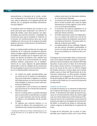 40
extraordinarias al Ejecu vo de la Unión, confor-
me a lo dispuesto en el ar culo 29. En ningún otro
caso, salvo lo dispuesto en el segundo párrafo del
ar culo 131, se otorgarán facultades extraordina-
rias para legislar.10
El equilibrio entre los Poderes de la Unión es una
tarea vital tanto para emprender una reforma in-
tegral del Estado, como para preparar una agen-
da pública que permita encontrar y desplegar los
mecanismos para que la sociedad se involucre en
el proceso de transformaciones para que el país
modiﬁque las estructuras de los órganos de poder
polí co y del marco ins tucional en las dis ntas es-
feras de gobierno.
Ahora, es indispensable transformar los rasgos aún
existentes de la ins tución presidencial pertene-
ciente al an guo régimen de gobierno autoritario y
consolidar los cambios que se requieren para con-
cretar una división de poderes real y efec va que
trabaje en favor de la instrumentación de nuevas
prác cas polí cas congruentes con el estableci-
miento de un nuevo régimen de gobernabilidad
democrá ca. Entre los ves gios de las anacrónicas
formas de gobierno que aún se encuentran presen-
tes en la realidad polí ca mexicana son:
1. Un sistema de poder presidencialista, que
no cuenta ya con el capital y la voluntad po-
lí ca para emprender y legi mar la reforma
del Estado porque sus mecanismos de poder
están dirigidos a conservar y hacer valer pre-
tensiones totalitarias.
2. La propensión a usar la fuerza y la violencia
para permanecer en el frente del mando po-
lí co de la nación.
3. Ejercer el mando sobre un par do oﬁcialista
que se asume dócil y subordinado a un poder
que es poco tolerante ante fuerzas oposito-
ras ac vas y con posibilidad real de acceder
al poder.
4. Un régimen que conserva intactos y a su
servicio las ﬁguras del corpora vismo y el
clientelismo que socavan las prác cas demo-
10
Cons tución Polí ca de los Estados Unidos Mexicanos, ar -
culo 49 reformado, 12 de agosto de 1938 y 28 de marzo
de 1951.
crá cas (voto duro), las libertades individua-
les y los derechos laborales.
5. La presencia de fuerzas opositoras empeña-
das en arribar al poder sólo y bajo las reglas
impuestas por el viejo régimen y que renun-
cia a sus principios par distas.
6. La formación de mayorías legisla vas en el
Congreso de la Unión que es poco represen-
ta va del interés colec vo.
7. Un Poder Judicial que carece de independen-
cia y un sistema de jus cia con uno de los
más bajos índices de aceptación social (Ins -
tuto Nacional Electoral: “Encuesta sobre Ca-
lidad de la Democracia”2015).
8. Los gobernadores de las en dades federa -
vas que ejercen mandatos cues onables al
incurrir en actos de corrupción y de mal uso
de recursos públicos en el ejercicio de su en-
cargo.
El Congreso de la Unión debe cobrar una fuerza de-
cisiva como órgano del poder colec vo. 1) para for-
talecerse como contrapeso real y efec vo del Poder
Ejecu vo; 2) para actuar en favor de la formación
de las leyes; 3) para asumir el rol propulsor princi-
pal en las tareas de dar vida a la reforma integral
del Estado mexicano y; 4) para lograr que el poder
público actúe en favor del ﬂorecimiento de la de-
mocracia ins tucional. Lo dicho guarda completa
congruencia con lo dispuesto en la Ley para la Re-
forma del Estado de 2007 que aﬁrma que la forma y
la reforma del Estado son un asunto estrictamente
cons tucional.
Estado de derecho
El Estado de derecho es un elemento fundamental
de la reforma del Estado en cualquiera de sus ver-
entes. El fundamento del Estado de derecho des-
cansa en el funcionamiento eﬁcaz del sistema legal
y de una red de ins tuciones conformada por tribu-
nales (al servicio de la impar ción y procuración de
jus cia) y por agencias encargadas de la prevención
del delito. La actuación de ambas es vital para ga-
ran zar asegurar la efec vidad en la aplicación de
la ley.
El papel de los tribunales, por su parte, es indis-
pensable para impar r jus cia, por lo que dichos
 