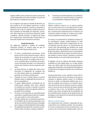 41
órganos deben estar provistos de plena autonomía
y estar disponibles de modo inmediato e irrestricto
para todos los ciudadanos por igual.
En un régimen que aplica el Estado de derecho, no
hay ocasión en la cual alguien pueda por su libre
albedrio rever r, posponer, cancelar o suspender la
aplicación de la ley. Un régimen polí co democrá-
co considera las libertades de expresión, asocia-
ción, libre tránsito en el territorio, derechos civiles
y polí cos, a ende también, la vigencia de todos
los compromisos internacionales involucrados en
tema del respeto de los derechos humanos.
Estado de derecho
Por deﬁnición, organiza y ordena las múl ples
relaciones sociales, se vulnera cada vez que un
agente social viola impunemente la ley.
1. El marco cons tucional permanece como
pacto social inicial y de gran alcance, sólo es
objeto de enmiendas en casos de supremo
interés de la nación. En ningún caso se incu-
rre en modiﬁcaciones resultantes de aspira-
ciones de grupos de poder o en respuesta al
interés por impulsar ciertos proyectos polí-
cos.
2. Las leyes derivan su validez del marco cons-
tucional; la expedición de cualquier ley,
en toda materia debe ser compa ble y con-
gruente con el texto cons tucional.
3. El grado en que el Estado ejerce el control
efec vo sobre la integridad del territorio so-
bre el cual gobierna.
4. El poder legí mamente cons tuido de las
ins tuciones estatales para hacer efec va
la rendición de cuentas y someter al control
de la legalidad a todos los agentes públicos y
privados de la sociedad.
5. El acceso a los tribunales es razonablemente
equita vo y expedito para todos los ciudada-
nos que acuden en busca de jus cia.
6. El poder judicial usa su autonomía y promue-
ve la defensa de los intereses generales a tra-
vés de una red de ins tuciones que convergen
para asegurar la efec vidad del sistema legal.
7. Se da garan a de aplicación universal a los de-
rechos civiles, humanos, sociales y polí cos.
8. El trato que el sistema legal da a los individuos
al momento de impar r jus cia es imparcial,
es considerado y respetuoso (Cuadro 3).
Régimen polí co
México con núa inmerso en un sistema polí co
que no termina de morir y que diﬁculta dar el paso
decisivo a otro con estructuras diferentes y renova-
das. La democracia ins tucional aun no ﬂorece y la
transición polí ca iniciada en la época de la alter-
nancia simplemente permanece inacabada.
En esencia, lo acontecido en realidad se explica así:
Se introdujeron ajustes modernizadores al viejo
régimen polí co autoritario y hegemónico de cor-
te populista para dar paso a un autoritarismo de
nuevo cuño, personiﬁcado por polí cos de nueva
generación, pero descendientes y cercanos a viejos
grupos de poder y dominación que no procedieron
al derrumbamiento de las viejas estructuras de po-
der polí co y mucho menos a impulsar un proceso
democra zador en la vida ins tucional del país.
El obje vo real de la reforma del Estado mexicano
contenida en este trabajo ene, en su idea central,
hacer una oferta sobre las líneas de pensamiento a
seguir para emprender una refundación del Estado en
lo referente a los órganos de poder que lo conforman
(Gráﬁca 1).
Consecuentemente a esto, aborda el tema del Es-
tado desde la escala de los principios en los que se
sustenta el régimen polí co actual. En el México
de hoy no existe un organismo público que no re-
ciba los embates de la acción y la reacción oposi-
tora proveniente de los dis ntos sectores sociales;
esto es causa de que el ejercicio del poder polí co
se polarice más y más. Los beneﬁcios sociales se
anulan unos a otros, producto de las rivalidades, de
las contradicciones sociales, de las disputas por los
privilegios y del reparto de los beneﬁcios derivados
de detentar el poder.
Marco ins tucional
Las ins tuciones dan sen do y capacidad de pro-
cesamiento a los conﬂictos sociales. Son el espacio
en el que se desarrolla la toma de decisiones y en
el que se da la interacción indispensable entre los
 