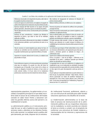 42
Cuadro 3. Las fallas más notables en la aplicación del Estado de derecho en México
representantes populares, los gobernantes y la so-
ciedad. El propósito principal en el que debe inscri-
birse todo el actuar de las ins tuciones del Estado
consiste en saber hacer frente y solucionar con
valor los grandes dilemas acerca del porvenir y la
viabilidad de la nación.
La administración pública es el instrumento prin-
cipal de que se vale el gobierno para emprender
acciones reales y efec vas en los dis ntos frentes
de la vida nacional. La realidad social y polí ca del
país demanda, por ende, disponer de un entrama-
do ins tucional funcional, profesional, abierto y
con una estructura de avanzada para saber brindar
soluciones oportunas a los desa os de la nación.
La modernización administra va es la base de
todo el proceso de reestructuración de la admi-
nistración pública y de sus respec vas relaciones
con la ciudadanía. La visión asumida con relación
al tema se orienta a cumplir con el propósito de
conformar una estructura de Estado moderno y
representa vo de los intereses y aspiraciones de
la sociedad.
Deficiencias estructurales en la impartición de justicia, sobre todo en
los juzgados de primera instancia local.
Alta incidencia de impugnación de sentencias de tribunales de
primera instancia judicial.
Carencia de órganos de control interno y de vigilancia encargados de
auditareldesempeñodelasinstitucionesdejusticiafederalylocales.
Medios de defensa ineficientes, de difícil acceso a los ciudadanos.
Injerencia impropia del Poder Ejecutivo en los órganos del poder
judicial, generando afectaciones graves en la división de poderes.
Presencia de prácticas de resolución de conflictos entre particulares,
al margen de la ley.
Faltadeaplicacióndelasnormasconstitucionalesporlasautoridades
competentes.
Falta de mecanismos institucionales para someter al gobierno y a los
ciudadanos a la aplicación de la ley.
Existencia de leyes contradictorias y obsoletas que dificultan la
impartición de justicia y que obran en favor de los individuos
implicados en delitos.
Falta de voluntad política para fortalecer la forma de concebir y de
impulsar una cultura de la legalidad en donde las resoluciones
judiciales sean debidamente valoradas y generen respetabilidad.
Aplicación discrecional y diferenciada de la ley debido a la debilidad
en las instituciones judiciales o por la persistencia de vacíos en sus
contenidos.
El Estado mexicano debe proceder a actuar con apego estricto a
Derecho, pues solamente así se podrá restaurar la confianza y la
credibilidadquelasinstitucionesdejusticiadebenproyectarhacialos
ciudadanos.
Falta de consensos en materia legislativa para adecuar las leyes, de
modo que sus contenidos sean más consistentes y congruentes con
las grandes transformaciones que experimenta México y el mundo.
Las instituciones que integran el Poder Judicial deben revisar a fondo
sus estructuras administrativas y de organización para evitar que sus
acciones y decisiones generen un ambiente de choque y de
confrontación social.
Separación en ocasiones abismal entre la norma y la realidad social
que prevalece en el país.
Suprimir de la realidad social la fórmula siguiente:
Acceso a la justicia = costo de los litigios + diferencias en las
capacidades de las partes + problemas especiales que enfrentan
quienes son afectados por intereses difusos.
Existendeficienciasmayoresenelsistemapenitenciarionacionalque
están lejos de resolverse. De acuerdo con cifras del Centro de
Investigación para el Desarrollo, 44 por ciento de los reclusos no
tuvieron un abogado al momento de declarar y 65 por ciento no
recibe atención médica, el 28 por ciento de las instalaciones
penitenciarias concentran más de la mitad de los internos del país.
La impunidad tiene sus raíces en la indiferencia, la negligencia y la
complicidad en que se ven involucradas las autoridades encargadas
delapersecucióndelosresponsablesdelacomisióndedelitos,siendo
un claro signo de la grave descomposición social que permea en
México.
Un país regido por la impunidad simplemente no puede ambicionarun
futuro de paz, de prosperidad y libertades.” (Reyes Heroles, Federico:
discurso pronunciado con motivo del manifiesto fundacional de
Impunidad Cero. Cita en Amat, Carmen, Mancini, Luna y Tello Arista
Irene; “A ocho meses de Impunidad Cero:Problemáticas y Propuestas”,
Revista Este País #312, abrilde2017).
 
