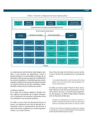43
La modernización administra va debe dirigirse tam-
bién, a crear procesos de organización, control y
ges ón basados en la racionalidad y provistos de ca-
pacidades ins tucionales para generar credibilidad en
las acciones de gobierno. Entendido bajo esta noción,
elgobiernodebefuncionarbajoelpreceptodeaplicar
las mejores prác cas de atención ciudadana, compe-
vidad, transparencia y rendición de cuentas.
a) Gobierno abierto
En el siglo en Nueva Inglaterra, Estados Uni-
dos, algunas comunidades de la región consiguie-
ron la celebración de reuniones individuales entre
los ciudadanos y los servidores públicos.
En 1766 se creó el Acta de Libertad de Prensa en
Suecia, una legislación que trata la libertad de in-
formación como la representación del derecho a
pedir información al gobierno y a recibirla gratuita-
mente o a un coste mínimo.
Gráﬁca 1. Transición y conﬁguración del nuevo régimen polí co
Hacia ﬁnes del siglo Bentham usa por prime-
ra vez el término de transparencia al considerarla
como:
“una verdad indisputable y una de las bases de la ciencia
polí ca, entre más estrictamente seamos vigilados, me-
jor nos comportamos”.11
En 1963, la encíclica papal “Pacem in Terris del es-
tado Va cano emite este pronunciamiento: “el de-
recho del ser humano a una información obje va”.
Un año después, en 1964, el Papa Pablo VI declara
ante las Naciones Unidas que:
El derecho a la información es un derecho universal, in-
violable, inalterable del hombre moderno, puesto que se
funda en la naturaleza del hombre. Se trata de un dere-
11
Paulo de León, Hacia un concepto de transparencia: orígenes
e importancia, en [ca-bi.com/blackbox/wp-content/uploads/
downloads/2012/08/Transparencia1.pdf].
Ejes de las grandes transformaciones
Movilización social solidaria Nueva institucionalidad
Presente
Efervescencia
Creativa
Radicalidad
Transformadora
Búsqueda de un
México mejor
Bienestar y
Prosperidad
Visión
Internacionalista
Nuevas formas de
realización de la política
Sociedad Gobierno
Apatía e
indiferencia
Inseguridad Precarización
laboral
Desconfianza Insurgencia y
Disrupción social
Apatía e
indiferencia
Miedo y agravio Violencia y
muerte
Desencanto por
la democracia
Quiebra y cierre
de negocios
Desempleo e
informalidad
Pérdida de
valores
Simulación
Corrupción y
enriquecimiento
ilícito
Intolerancia antela
crítica y la
pluralidad
Impunidad Tráfico de
influencias
Improvisación e
indemnización en la
gestión del poder
Desprecio hacia
la población
Dispendio de los
recursos públicos
Complicidades
Desaparición y
ejecuciones
Agotamiento de
las instituciones
Inoperancia del
sistema de justicia
 