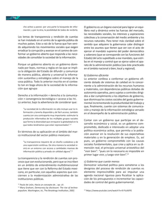 44
cho ac vo y pasivo: por una parte la búsqueda de infor-
mación; y por la otra, la posibilidad de todos de recibirla.
Los temas de transparencia y rendición de cuentas
se han instalado en el centro de la agenda pública de
muchos países. Esto a raíz de la fuerza que han veni-
do adquiriendo los movimientos sociales que exigen
erradicar la corrupción y avanzar en el camino de con-
formar un gobierno abierto que responda a las nece-
sidades de consolidar la sociedad de la información.
Porque un gobierno abierto es un gobierno domi-
nado por leyes, normas y reglas en las que se impli-
ca la obligación del Estado de difundir y comunicar
de manera pública, abierta y universal la informa-
ción sustan va y estratégica sobre el manejo de la
cosa pública. Todo lo anterior inscrito en el contex-
to tan en boga ahora de la sociedad de la informa-
ción que agrupa:
Derecho a la información + derecho a la comunica-
ción + convergencia tecnológica + acceso a las .
Lo anterior, bajo la advertencia de considerar que:
“La sociedad de la información no sólo incluye usar la in-
formación y tenerla disponible y de fácil acceso, también
cuenta con una contraparte muy importante: es mular la
producción informa va de los múl ples grupos sociales
que forma la diversidad que enriquece la globalidad en la
que todos tendríamos que estar representados”.12
En términos de su aplicación en el ámbito del mar-
co ins tucional del sector público mexicano:
“La transparencia requiere de un diseño cuidadoso y de
una supervisión con nua. De otra manera la sociedad vi-
virá en un entorno con acceso a can dades masivas de
información pública y privada sin u lidad alguna”.13
La transparencia y la rendición de cuentas son pro-
cesos que van evolucionando, pero que se inscriben
en un ámbito de entendimiento mul dimensional
que ene que ver con la Reforma del Estado mexi-
cano, en par cular, con aquellos aspectos que con-
ciernen a la modernización administra va de las
ins tuciones públicas.
12
Paulo de León, Hacia un concepto de… op. cit.
13
Mary Graham, Democracy by disclosure: The rise of techno-
populism, Washington, , The Brookings Ins tu on, 2002.
El gobierno es un órgano esencial para lograr un equi-
librio real y dinámico entre las fuerzas del mercado,
las necesidades sociales, los intereses y aspiraciones
colec vas y la conservación del medio ambiente y los
recursos naturales. Para tener más claridad sobre el
sen do que adquiere la gobernanza cabe dis nguir
entre los asuntos que enen que ver con el acto de
ejercer el mandato supremo del poder democrá co
y soberano (que se corresponde con las funciones del
Estado) del acto supeditado a ese mandato, que estri-
ba en el manejo y control que se ejerce sobre el apa-
rato de la administración pública (sea éste prac cado
en el ámbito nacional o bien, local y regional).
b) Gobierno eﬁciente
Lo anterior conlleva a conformar un gobierno eﬁ-
ciente dotado de sistemas de calidad en lo concer-
niente a la administración de los recursos humanos
y materiales, con dependencias públicas dotadas de
autonomía opera va, pero sujetas a controles dirigi-
dos a dar cumplimiento a los obje vos de gobierno,
que disminuya los costos sociales del gasto guberna-
mental incrementando la produc vidad del trabajo y
que, ﬁnalmente, cuente con sistemas de comunica-
ción y manejo de la información estratégica versado
en el desempeño de la administración pública.
Contar con un gobierno que par cipe en el de-
sarrollo económico y social, es un gobierno com-
prome do, dedicado e interesado en adoptar una
polí ca económica ac va, que permita a la pobla-
ción avanzar en la resolución de sus expecta vas
materiales y en la generación de empleos. Es, así
pues, un gobierno comprome do con las causas
sociales fundamentales, que cree y aplica en su di-
mensión real, el principio universal aristotélico del
“vivir bien”: “pues sin lo necesario es imposible en
primer lugar vivir, y luego vivir bien”.14
c) Gobierno que cueste menos
Demostrar voluntad polí ca para someterse a los
designios del proceso de rendición de cuentas es
elemento imprescindible para así impulsar una
agenda nacional rigurosa para ﬁscalizar la aplica-
ción de los presupuestos e incrementar las capaci-
dades de control del gasto gubernamental.
14
h ps://www.youtube.com/watch?v=X-FiLtAIlYE
 