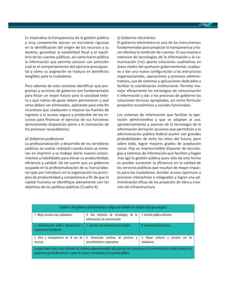 45
Es impera va la transparencia de la ges ón pública
y muy conveniente ejercer un escru nio riguroso
en la iden ﬁcación del origen de los recursos y su
des no, garan zar la estabilidad ﬁscal y el equili-
brio de las cuentas públicas, así como hacer pública
la información que permita conocer con precisión
cuál es el comportamiento del ejercicio presupues-
tal y cómo su asignación se traduce en beneﬁcios
tangibles para la ciudadanía.
Pero además de esto conviene iden ﬁcar qué pro-
gramas y acciones de gobierno son fundamentales
para forjar un mejor futuro para la sociedad ente-
ra y qué rubros de gasto deben permanecer y qué
otros deben ser eliminados, aplicando para este ﬁn
incen vos que coadyuven a mejorar las fuentes de
ingresos y el acceso seguro y predecible de los re-
cursos para ﬁnanciar el ejercicio de sus funciones
demostrando disposición plena a la innovación de
los procesos recaudatorios.
d) Gobierno profesional
La profesionalización y desarrollo de los servidores
públicos se vuelve realidad cuando éstos se esme-
ran en imprimir a su trabajo diario nuevos conoci-
mientos y habilidades para elevar su produc vidad,
eﬁciencia y calidad. De tal suerte que un gobierno
ocupado en la profesionalización de su fuerza labo-
ral opta por introducir en la organización los princi-
pios de produc vidad y competencia a ﬁn de que el
capital humano se iden ﬁque plenamente con los
obje vos de las polí cas públicas (Cuadro 4).
e) Gobierno electrónico
El gobierno electrónico es uno de los instrumentos
fundamentales para propiciar la transparencia y ha-
cer efec va la rendición de cuentas. El uso masivo e
intensivo de tecnologías de la Información y la co-
municación ( ) aporta soluciones cualita vas en
áreas vitales del quehacer gubernamental, coadyu-
va a dar una nueva conﬁguración a las estructuras
organizacionales, operaciones y procesos adminis-
tra vos, uso de sistemas y aplicaciones dedicados a
facilitar la coordinación ins tucional. Permite ma-
nejar eﬁcazmente las estrategias de comunicación
e información y dar a los procesos de gobierno las
soluciones técnicas apropiadas, así como formular
proyectos económicos y sociales funcionales.
Los sistemas de información que facilitan la ope-
ración administra va y que se adaptan al uso,
aprovechamiento y avances de la tecnología de la
información derivarán acciones que permi rán a la
administración pública federal asumir con grandes
probabilidades de éxito los retos del futuro, pero
sobre todo, lograr mejores grados de aceptación
social. Hoy es imprescindible disponer de tecnolo-
gías y sistemas de información que faciliten y hagan
más ágil la ges ón pública pues sólo de esta forma
es posible aumentar la eﬁciencia en la calidad de
los servicios públicos que resultan de mayor impac-
to para los ciudadanos, brindar acceso oportuno a
procesos interac vos e integrados y lograr una ad-
ministración eﬁcaz de los proyectos de obra y crea-
ción de infraestructura.
Cuadro4. Ungobiernoprofesional queadoptaunmodelodecalidad total queasegura:
1. Mejor servicio a los ciudadanos 4. Uso intensivo de tecnologías de la
información y la comunicación
7. Gestión pública eficiente
2. Administración pública transparente y
organización fortalecida
5. Sistemas de información funcionales. 8. Innovación de procesos.
3. Ética y transparencia en el uso de
recursos
6. Innovación continua de procesos y
procedimientos corporativos
9. Mayor contacto y cercanía con los
ciudadanos
La meta final es hacer más eficientes los sistemas gubernamentales aplicados por las instituciones de la administración pública federal y los
programas que de ella derivan, a partir de mejoras introducidas en la gestión pública.
 