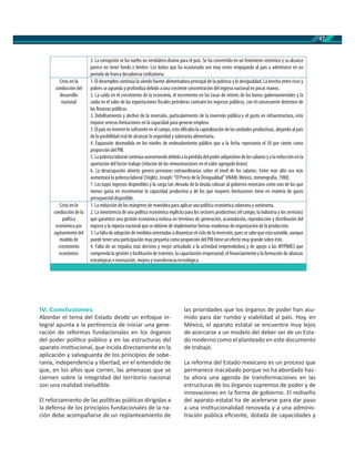 47
IV. Conclusiones
Abordar el tema del Estado desde un enfoque in-
tegral apunta a la per nencia de iniciar una gene-
ración de reformas fundacionales en los órganos
del poder polí co público y en las estructuras del
aparato ins tucional, que incida directamente en la
aplicación y salvaguarda de los principios de sobe-
ranía, independencia y libertad, en el entendido de
que, en los años que corren, las amenazas que se
ciernen sobre la integridad del territorio nacional
son una realidad ineludible.
El reforzamiento de las polí cas públicas dirigidas a
la defensa de los principios fundacionales de la na-
ción debe acompañarse de un replanteamiento de
las prioridades que los órganos de poder han asu-
mido para dar rumbo y viabilidad al país. Hoy, en
México, el aparato estatal se encuentra muy lejos
de acercarse a un modelo del deber ser de un Esta-
do moderno como el planteado en este documento
de trabajo.
La reforma del Estado mexicano es un proceso que
permanece inacabado porque no ha abordado has-
ta ahora una agenda de transformaciones en las
estructuras de los órganos supremos de poder y de
innovaciones en la forma de gobierno. El rediseño
del aparato estatal ha de acelerarse para dar paso
a una ins tucionalidad renovada y a una adminis-
tración pública eﬁciente, dotada de capacidades y
3. La corrupción se ha vuelto un verdadero drama para el país. Se ha convertido en un fenómeno sistémico y su alcance
parece no tener fondo o límites. Los daños que ha ocasionado son muy serios empujando al país a adentrarse en un
periodo de franca decadencia civilizatoria.
Crisis en la
conducción del
desarrollo
nacional
1. El desempleo continúa la siendo fuente alimentadora principal de la pobreza y la desigualdad. La brecha entre ricos y
pobres se agranda y profundiza debido a una creciente concentración del ingreso nacional en pocas manos.
2. La caída en el crecimiento de la economía, el incremento en las tasas de interés de los bonos gubernamentales y la
caída en el valor de las exportaciones fiscales petroleras contraen los ingresos públicos, con el consecuente deterioro de
las finanzas públicas.
3. Debilitamiento y declive de la inversión, particularmente de la inversión pública y el gasto en infraestructura, esto
impone severas limitaciones en la capacidad para generar empleos.
3.Elpaísnoinviertelosuficienteenelcampo, estodificultalacapitalizaciónde lasunidadesproductivas, alejandoalpaís
de la posibilidad real de alcanzar la seguridad y soberanía alimentaria.
4. Expansión desmedida en los niveles de endeudamiento público que a la fecha representa el 50 por ciento como
proporción del PIB.
5.Lapobrezalaboral continúa aumentandodebidoalapérdida delpoderadquisitivodelossalariosya lareducciónenla
aportación del factor trabajo (relación de las remuneraciones en el valor agregado bruto).
6. La desocupación abierta genera presiones extraordinarias sobre el nivel de los salarios. Entre más alto sea más
aumentará la pobreza laboral (Stiglitz, Joseph: “El Precio de la Desigualdad” UNAM, México, mimeografía, 1980).
7. Los bajos ingresos disponibles y la carga tan elevada de la deuda colocan al gobierno mexicano como uno de los que
menos gasta en incrementar la capacidad productiva y de los que mayores limitaciones tiene en materia de gasto
presupuestal disponible.
Crisis en la
conducción de la
política
económica por
agotamiento del
modelo de
crecimiento
económico
1. La reducción de los márgenes de maniobra para aplicar una política económica soberana y autónoma.
2. La inexistencia de una política económica explícita para los sectores productivos (el campo, la industria y los servicios)
que garantice una gestión económica exitosa en términos de generación, acumulación, reproducción y distribución del
ingreso y la riqueza nacional que se obtiene de implementar formas modernas de organización de la producción.
3.Lafalta de adopción de medidasorientadas a dinamizarel ciclo de la inversión,pues se sabeque esta variable, aunque
puede tener una participación muy pequeña como proporción del PIB tiene un efecto muy grande sobre éste.
4. Falta de un impulso más decisivo y mejor articulado a la actividad emprendedora y de apoyo a las MYPIMES que
comprenda la gestión y facilitación de trámites, la capacitación empresarial, el financiamiento y la formación de alianzas
estratégicas e innovación, mejora y transferencia tecnológica.
 