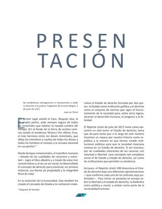3
P R E S E N
TAC I Ó N
E
No venderemos, denegaremos ni retrasaremos a nadie
su derecho ni la jus cia. Fragmento de la Carta Magna, 5
de junio de 1215.
Juan sin Tierra
“En primer lugar exis ó el Caos. Después Gea, la
de amplio pecho, sede siempre segura de todos
los Inmortales que habitan la nevada cumbre del
Olimpo. (En el fondo de la erra de anchos cami-
nos exis ó el tenebroso Tártaro.) Por úl mo, Eros,
el más hermoso entre los dioses inmortales, que
aﬂoja los miembros y cau va de todos los dioses y
todos los hombres el corazón y la sensata voluntad
en sus pechos”.1
Desde empos inmemoriales, el mamífero humano
—dotado de las cualidades de raciocinio y volun-
tad— logra el libre albedrío y a través de estas tres
caracterís cas y, al ser un ser social, ha desarrollado
el concepto de derecho para preservar, en primera
instancia, sus bienes (la propiedad) y la integridad
sica (la vida).
En la evolución de la humanidad, ésta también ha
creado el concepto de Estado y la civilización mate-
1
Teogonía de Hesíodo.
rializa el Estado de derecho formado por dos par-
tes: el Estado como ins tución polí ca y el derecho
como el conjunto de normas que rigen el funcio-
namiento de la sociedad para, entre otros logros,
alcanzar el desarrollo humano, el progreso y la fe-
licidad.
El Reporte de julio de 2017 toma como epi-
centro un solo tema: el Estado de derecho; tema
que da para tanto que a lo largo de este número
hacemos un repaso por nuestra historia como re-
pública y la manera en que hemos creado ins -
tuciones públicas para que la sociedad mexicana
conviva en un Estado de derecho. El ser humano,
por las cualidades inherentes de ser racional, con
voluntad y libertad, crea conceptos tan complejos
como el de Estado y Estado de derecho, así como
las ins tuciones que permiten su existencia.
Así pues, el Reporte 108 disecciona el Esta-
do de derecho bajo seis diferentes aproximaciones
—que conforma cada uno de los ar culos aquí pu-
blicados—. Para iniciar se presenta un ensayo so-
bre la libertad y el estado de derecho; la dialéc ca
entre polí ca y moral, y ambas como parte de la
racionalidad humana.
 