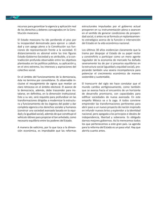 48
recursos para garan zar la vigencia y aplicación real
de los derechos y deberes consagrados en la Cons-
tución mexicana.
El Estado mexicano ha ido perdiendo el piso por
la incapacidad demostrada para ejercer a cabali-
dad y con apego pleno a la Cons tución sus fun-
ciones de representación frente a la sociedad. El
distanciamiento es abismal entre las tres ﬁguras
Estado-Gobierno-Sociedad y es atribuible, a la con-
tradicción profunda observable entre los obje vos
planteados en las polí cas públicas, su aplicación y,
en el otro extremo, los intereses y aspiraciones del
colec vo social.
En el ámbito del funcionamiento de la democracia,
ésta no termina por consolidarse. Es observable in-
clusive el resurgimiento de signos que revelan un
claro retroceso en el ámbito electoral. El avance de
la democracia, además, debe trascender para ins-
talarse, en deﬁni va, en la dimensión ins tucional.
Esto a su vez, será requisito para profundizar en las
transformaciones dirigidas a modernizar la estructu-
ra y funcionamiento de los órganos del poder y dar
completa vigencia a los derechos sociales y humanos
(construir una sociedad avanzada basada en la equi-
dad y la igualdad social), además de que cons tuye el
vehículo idóneo para propiciar el tan anhelado, como
necesario equilibrio entre los poderes del Estado.
A manera de va cinio, por lo que toca a la dimen-
sión económica, es improbable que las reformas
estructurales impulsadas por el gobierno actual
prosperen en su instrumentación plena o avancen
en el sen do de generar condiciones de prosperi-
dad social, si antes no se formula un replanteamien-
to estratégico acerca de la función e intervención
del Estado en la vida económica nacional.
Los úl mos 30 años evidencian claramente que la
trama por despojar al Estado de su papel rector
y constreñirlo a par cipar como un mero agente
regulador de la economía de mercado ha dañado
severamente los de por sí precarios equilibrios en
la estructura social (igualdad y equidad social), pro-
piciando también una severa incompetencia para
potenciar el crecimiento económico de manera
sostenible y sustentable.
El transcurrir del siglo hace constatar que el
mundo cambia ver ginosamente, como también
que se avanza hacia el encuentro de un horizonte
de desarrollo promisorio, con capacidades para
ediﬁcar sociedades de nueva avanzada. En este
empeño México va a la zaga. A todos conviene
emprender las transformaciones per nentes para
abrir paso a un nuevo proyecto de nación inspirado
en infundir nuevos bríos y esplendor a la iden dad
nacional, pero apegada a los principios e ideales de
independencia, libertad y soberanía. Es obligado
darnos mejores gobiernos. Así lo merecemos todos
los que pertenecemos a este gran país. La agenda
para la reforma del Estado es un paso vital. Hay que
abrirla cuanto antes.
 