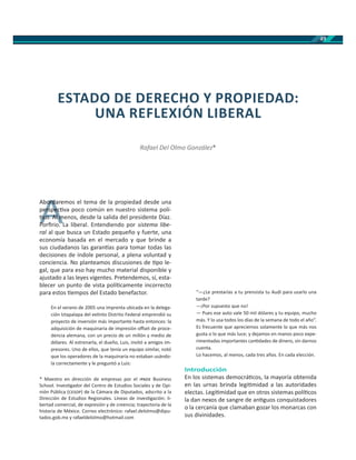 49
Abordaremos el tema de la propiedad desde una
perspec va poco común en nuestro sistema polí-
co. Al menos, desde la salida del presidente Díaz.
Porﬁrio. La liberal. Entendiendo por sistema libe-
ral al que busca un Estado pequeño y fuerte, una
economía basada en el mercado y que brinde a
sus ciudadanos las garan as para tomar todas las
decisiones de índole personal, a plena voluntad y
conciencia. No planteamos discusiones de po le-
gal, que para eso hay mucho material disponible y
ajustado a las leyes vigentes. Pretendemos, sí, esta-
blecer un punto de vista polí camente incorrecto
para estos empos del Estado benefactor.
En el verano de 2005 una imprenta ubicada en la delega-
ción Iztapalapa del ex nto Distrito Federal emprendió su
proyecto de inversión más importante hasta entonces: la
adquisición de maquinaria de impresión oﬀset de proce-
dencia alemana, con un precio de un millón y medio de
dólares. Al estrenarla, el dueño, Luis, invitó a amigos im-
presores. Uno de ellos, que tenía un equipo similar, notó
que los operadores de la maquinaria no estaban usándo-
la correctamente y le preguntó a Luis:
“—¿Le prestarías a tu prensista tu Audi para usarlo una
tarde?
—¡Por supuesto que no!
— Pues ese auto vale 50 mil dólares y tu equipo, mucho
más. Y lo usa todos los días de la semana de todo el año”.
Es frecuente que apreciemos solamente lo que más nos
gusta o lo que más luce; y dejamos en manos poco expe-
rimentadas importantes can dades de dinero, sin darnos
cuenta.
Lo hacemos, al menos, cada tres años. En cada elección.
Introducción
En los sistemas democrá cos, la mayoría obtenida
en las urnas brinda legi midad a las autoridades
electas. Legi midad que en otros sistemas polí cos
la dan nexos de sangre de an guos conquistadores
o la cercanía que clamaban gozar los monarcas con
sus divinidades.
ESTADO DE DERECHO Y PROPIEDAD:
UNA REFLEXIÓN LIBERAL
Rafael Del Olmo González*
* Maestro en dirección de empresas por el Business
School. Inves gador del Centro de Estudios Sociales y de Opi-
nión Pública ( ) de la Cámara de Diputados, adscrito a la
Dirección de Estudios Regionales. Líneas de inves gación: li-
bertad comercial, de expresión y de creencia; trayectoria de la
historia de México. Correo electrónico: rafael.delolmo@dipu-
tados.gob.mx y rafaeldelolmo@hotmail.com
A
Abordareorda
perspecerspec
co. Al mco. Al m
P ﬁ iP ﬁ i
 