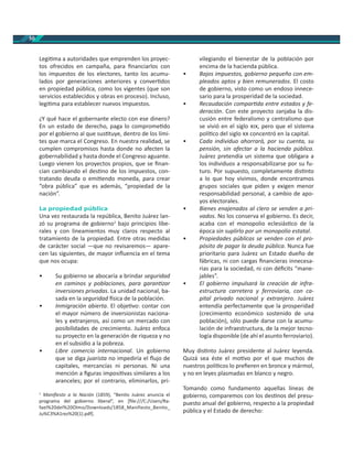50
Legi ma a autoridades que emprenden los proyec-
tos ofrecidos en campaña, para ﬁnanciarlos con
los impuestos de los electores, tanto los acumu-
lados por generaciones anteriores y conver dos
en propiedad pública, como los vigentes (que son
servicios establecidos y obras en proceso). Incluso,
legi ma para establecer nuevos impuestos.
¿Y qué hace el gobernante electo con ese dinero?
En un estado de derecho, paga lo comprome do
por el gobierno al que sus tuye, dentro de los lími-
tes que marca el Congreso. En nuestra realidad, se
cumplen compromisos hasta donde no afecten la
gobernabilidad y hasta donde el Congreso aguante.
Luego vienen los proyectos propios, que se ﬁnan-
cian cambiando el des no de los impuestos, con-
tratando deuda o emi endo moneda, para crear
“obra pública” que es además, “propiedad de la
nación”.
La propiedad pública
Una vez restaurada la república, Benito Juárez lan-
zó su programa de gobierno1
bajo principios libe-
rales y con lineamientos muy claros respecto al
tratamiento de la propiedad. Entre otras medidas
de carácter social —que no revisaremos— apare-
cen las siguientes, de mayor inﬂuencia en el tema
que nos ocupa:
• Su gobierno se abocaría a brindar seguridad
en caminos y poblaciones, para garan zar
inversiones privadas. La unidad nacional, ba-
sada en la seguridad sica de la población.
• Inmigración abierta. El obje vo: contar con
el mayor número de inversionistas naciona-
les y extranjeros, así como un mercado con
posibilidades de crecimiento. Juárez enfoca
su proyecto en la generación de riqueza y no
en el subsidio a la pobreza.
• Libre comercio internacional. Un gobierno
que se diga juarista no impediría el ﬂujo de
capitales, mercancías ni personas. Ni una
mención a ﬁguras imposi vas similares a los
aranceles; por el contrario, eliminarlos, pri-
1
Maniﬁesto a la Nación (1859), “Benito Juárez anuncia el
programa del gobierno liberal”, en [ﬁle:///C:/Users/Ra-
fael%20del%20Olmo/Downloads/1858_Manifiesto_Benito_
Ju%C3%A1rez%20(1).pdf].
vilegiando el bienestar de la población por
encima de la hacienda pública.
• Bajos impuestos, gobierno pequeño con em-
pleados aptos y bien remunerados. El costo
de gobierno, visto como un endoso innece-
sario para la prosperidad de la sociedad.
• Recaudación compar da entre estados y fe-
deración. Con este proyecto zanjaba la dis-
cusión entre federalismo y centralismo que
se vivió en el siglo , pero que el sistema
polí co del siglo concentró en la capital.
• Cada individuo ahorrará, por su cuenta, su
pensión, sin afectar a la hacienda pública.
Juárez pretendía un sistema que obligara a
los individuos a responsabilizarse por su fu-
turo. Por supuesto, completamente dis nto
a lo que hoy vivimos, donde encontramos
grupos sociales que piden y exigen menor
responsabilidad personal, a cambio de apo-
yos electorales.
• Bienes enajenados al clero se venden a pri-
vados. No los conserva el gobierno. Es decir,
acaba con el monopolio eclesiás co de la
época sin suplirlo por un monopolio estatal.
• Propiedades públicas se venden con el pro-
pósito de pagar la deuda pública. Nunca fue
prioritario para Juárez un Estado dueño de
fábricas, ni con cargas ﬁnancieras innecesa-
rias para la sociedad, ni con déﬁcits “mane-
jables”.
• El gobierno impulsará la creación de infra-
estructura carretera y ferroviaria, con ca-
pital privado nacional y extranjero. Juárez
entendía perfectamente que la prosperidad
(crecimiento económico sostenido de una
población), sólo puede darse con la acumu-
lación de infraestructura, de la mejor tecno-
logía disponible (de ahí el asunto ferroviario).
Muy dis nto Juárez presidente al Juárez leyenda.
Quizá sea éste el mo vo por el que muchos de
nuestros polí cos lo preﬁeren en bronce y mármol,
y no en leyes plasmadas en blanco y negro.
Tomando como fundamento aquellas líneas de
gobierno, comparemos con los des nos del presu-
puesto anual del gobierno, respecto a la propiedad
pública y el Estado de derecho:
 
