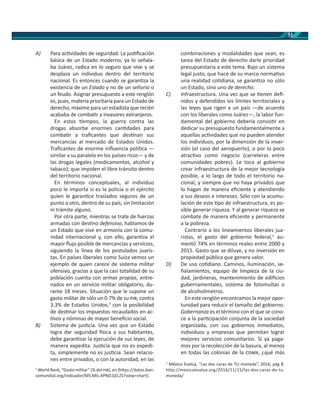 51
A) Para ac vidades de seguridad. La jus ﬁcación
básica de un Estado moderno, ya lo señala-
ba Juárez, radica en lo seguro que vive y se
desplaza un individuo dentro del territorio
nacional. Es entonces cuando se garan za la
existencia de un Estado y no de un señorío o
un feudo. Asignar presupuesto a este renglón
es, pues, materia prioritaria para un Estado de
derecho, máxime para un estadista que recién
acababa de comba r a invasores extranjeros.
En estos empos, la guerra contra las
drogas absorbe enormes can dades para
comba r a traﬁcantes que des nan sus
mercancías al mercado de Estados Unidos.
Traﬁcantes de enorme inﬂuencia polí ca —
similar a su paralelo en los países ricos— y de
las drogas legales (medicamentos, alcohol y
tabaco); que impiden el libre tránsito dentro
del territorio nacional.
En términos conceptuales, al individuo
poco le importa si es la policía o el ejército
quien le garan ce traslados seguros de un
punto a otro, dentro de su país, sin limitación
ni trámite alguno.
Por otra parte, mientras se trate de fuerzas
armadas con des no defensivo, hablamos de
un Estado que vive en armonía con la comu-
nidad internacional y, con ello, garan za el
mayor ﬂujo posible de mercancías y servicios,
siguiendo la línea de los postulados juaris-
tas. En países liberales como Suiza vemos un
ejemplo de quien carece de sistema militar
ofensivo, gracias a que la casi totalidad de su
población cuenta con armas propias, entre-
nados en un servicio militar obligatorio, du-
rante 18 meses. Situación que le supone un
gasto militar de sólo un 0.7% de su , contra
3.3% de Estados Unidos,2
con la posibilidad
de des nar los impuestos recaudados en ac-
vos y nóminas de mayor beneﬁcio social.
B) Sistema de jus cia. Una vez que un Estado
logra dar seguridad sica a sus habitantes,
debe garan zar la ejecución de sus leyes, de
manera expedita. Jus cia que no es expedi-
ta, simplemente no es jus cia. Sean relacio-
nes entre privados, o con la autoridad, en las
2
World Bank, “Gasto militar” (% del ), en [h ps://datos.ban-
comundial.org/indicador/MS.MIL.XPND.GD.ZS?view=chart].
combinaciones y modalidades que sean, es
tarea del Estado de derecho darle prioridad
presupuestaria a este tema. Bajo un sistema
legal justo, que hace de su marco norma vo
una realidad co diana, se garan za no sólo
un Estado, sino uno de derecho.
C) Infraestructura. Una vez que se enen deﬁ-
nidos y defendidos los límites territoriales y
las leyes que rigen a un país —de acuerdo
con los liberales como Juárez—, la labor fun-
damental del gobierno debería consis r en
dedicar su presupuesto fundamentalmente a
aquellas ac vidades que no pueden atender
los individuos, por la dimensión de la inver-
sión (el caso del aeropuerto), o por lo poco
atrac vo como negocio (carreteras entre
comunidades pobres). Le toca al gobierno
crear infraestructura de la mejor tecnología
posible, a lo largo de todo el territorio na-
cional, y siempre que no haya privados que
lo hagan de manera eﬁciente y atendiendo
a sus deseos e intereses. Sólo con la acumu-
lación de este po de infraestructura, es po-
sible generar riqueza. Y al generar riqueza se
combate de manera eﬁciente y permanente
a la pobreza.
Contrario a los lineamientos liberales jua-
ristas, el gasto del gobierno federal,3
au-
mentó 74% en términos reales entre 2000 y
2015. Gasto que se diluye, y no inversión en
propiedad pública que genera valor.
D) De uso co diano. Caminos, iluminación, se-
ñalamientos, equipo de limpieza de la ciu-
dad, jardineras, mantenimiento de ediﬁcios
gubernamentales, sistema de fotomultas o
de alcoholímetros.
En este renglón encontramos la mejor opor-
tunidad para reducir el tamaño del gobierno.
Gobernanza es el término con el que se cono-
ce a la par cipación conjunta de la sociedad
organizada, con sus gobiernos inmediatos,
individuos y empresas que permitan lograr
mejores servicios comunitarios. Si ya paga-
mos por la recolección de la basura, al menos
en todas las colonias de la , ¿qué más
3
México Evalúa, “Las dos caras de TU moneda”, 2016, pág 8.
http://mexicoevalua.org/2016/11/15/las-dos-caras-de-tu-
moneda/
 