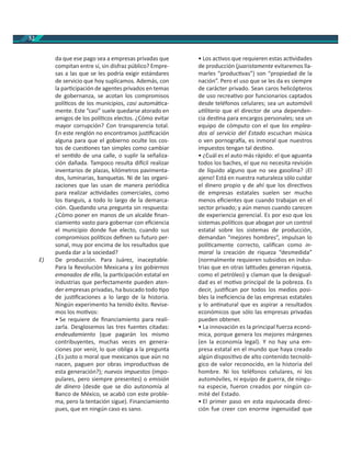 52
da que ese pago sea a empresas privadas que
compitan entre sí, sin disfraz público? Empre-
sas a las que se les podría exigir estándares
de servicio que hoy suplicamos. Además, con
la par cipación de agentes privados en temas
de gobernanza, se acotan los compromisos
polí cos de los municipios, casi automá ca-
mente. Este “casi” suele quedarse atorado en
amigos de los polí cos electos. ¿Cómo evitar
mayor corrupción? Con transparencia total.
En este renglón no encontramos jus ﬁcación
alguna para que el gobierno oculte los cos-
tos de cues ones tan simples como cambiar
el sen do de una calle, o suplir la señaliza-
ción dañada. Tampoco resulta di cil realizar
inventarios de plazas, kilómetros pavimenta-
dos, luminarias, banquetas. Ni de las organi-
zaciones que las usan de manera periódica
para realizar ac vidades comerciales, como
los anguis, a todo lo largo de la demarca-
ción. Quedando una pregunta sin respuesta:
¿Cómo poner en manos de un alcalde ﬁnan-
ciamiento vasto para gobernar con eﬁciencia
el municipio donde fue electo, cuando sus
compromisos polí cos deﬁnen su futuro per-
sonal, muy por encima de los resultados que
pueda dar a la sociedad?
E) De producción. Para Juárez, inaceptable.
Para la Revolución Mexicana y los gobiernos
emanados de ella, la par cipación estatal en
industrias que perfectamente pueden aten-
der empresas privadas, ha buscado todo po
de jus ﬁcaciones a lo largo de la historia.
Ningún experimento ha tenido éxito. Revise-
mos los mo vos:
• Se requiere de ﬁnanciamiento para reali-
zarla. Desglosemos las tres fuentes citadas:
endeudamiento (que pagarán los mismo
contribuyentes, muchas veces en genera-
ciones por venir, lo que obliga a la pregunta
¿Es justo o moral que mexicanos que aún no
nacen, paguen por obras improduc vas de
esta generación?); nuevos impuestos (impo-
pulares, pero siempre presentes) o emisión
de dinero (desde que se dio autonomía al
Banco de México, se acabó con este proble-
ma, pero la tentación sigue). Financiamiento
pues, que en ningún caso es sano.
• Los ac vos que requieren estas ac vidades
de producción (juaristamente evitaremos lla-
marles “produc vas”) son “propiedad de la
nación”. Pero el uso que se les da es siempre
de carácter privado. Sean caros helicópteros
de uso recrea vo por funcionarios captados
desde teléfonos celulares; sea un automóvil
u litario que el director de una dependen-
cia des na para encargos personales; sea un
equipo de cómputo con el que los emplea-
dos al servicio del Estado escuchan música
o ven pornogra a, es inmoral que nuestros
impuestos tengan tal des no.
• ¿Cuál es el auto más rápido: el que aguanta
todos los baches, el que no necesita revisión
de líquido alguno que no sea gasolina? ¡El
ajeno! Está en nuestra naturaleza sólo cuidar
el dinero propio y de ahí que los direc vos
de empresas estatales suelen ser mucho
menos eﬁcientes que cuando trabajan en el
sector privado; y aún menos cuando carecen
de experiencia gerencial. Es por eso que los
sistemas polí cos que abogan por un control
estatal sobre los sistemas de producción,
demandan “mejores hombres”, impulsan lo
polí camente correcto, caliﬁcan como in-
moral la creación de riqueza “desmedida”
(normalmente requieren subsidios en indus-
trias que en otras la tudes generan riqueza,
como el petróleo) y claman que la desigual-
dad es el mo vo principal de la pobreza. Es
decir, jus ﬁcan por todos los medios posi-
bles la ineﬁciencia de las empresas estatales
y lo an natural que es aspirar a resultados
económicos que sólo las empresas privadas
pueden obtener.
• La innovación es la principal fuerza econó-
mica, porque genera los mejores márgenes
(en la economía legal). Y no hay una em-
presa estatal en el mundo que haya creado
algún disposi vo de alto contenido tecnoló-
gico de valor reconocido, en la historia del
hombre. Ni los teléfonos celulares, ni los
automóviles, ni equipo de guerra, de ningu-
na especie, fueron creados por ningún co-
mité del Estado.
• El primer paso en esta equivocada direc-
ción fue creer con enorme ingenuidad que
 