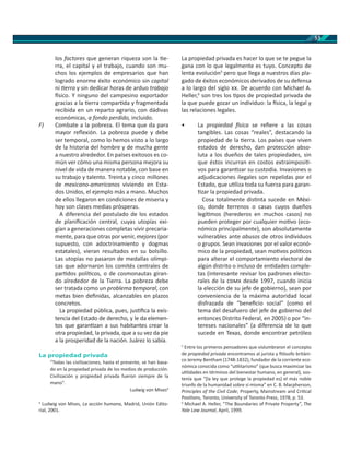 53
los factores que generan riqueza son la e-
rra, el capital y el trabajo, cuando son mu-
chos los ejemplos de empresarios que han
logrado enorme éxito económico sin capital
ni erra y sin dedicar horas de arduo trabajo
sico. Y ninguno del campesino exportador
gracias a la erra compar da y fragmentada
recibida en un reparto agrario, con dádivas
económicas, a fondo perdido, incluido.
F) Combate a la pobreza. El tema que da para
mayor reﬂexión. La pobreza puede y debe
ser temporal, como lo hemos visto a lo largo
de la historia del hombre y de mucha gente
a nuestro alrededor. En países exitosos es co-
mún ver cómo una misma persona mejora su
nivel de vida de manera notable, con base en
su trabajo y talento. Treinta y cinco millones
de mexicano-americanos viviendo en Esta-
dos Unidos, el ejemplo más a mano. Muchos
de ellos llegaron en condiciones de miseria y
hoy son clases medias prósperas.
A diferencia del postulado de los estados
de planiﬁcación central, cuyas utopías exi-
gían a generaciones completas vivir precaria-
mente, para que otras por venir, mejores (por
supuesto, con adoctrinamiento y dogmas
estatales), vieran resultados en su bolsillo.
Las utopías no pasaron de medallas olímpi-
cas que adornaron los comités centrales de
par dos polí cos, o de cosmonautas giran-
do alrededor de la Tierra. La pobreza debe
ser tratada como un problema temporal, con
metas bien deﬁnidas, alcanzables en plazos
concretos.
La propiedad pública, pues, jus ﬁca la exis-
tencia del Estado de derecho, y le da elemen-
tos que garan zan a sus habitantes crear la
otra propiedad, la privada, que a su vez da pie
a la prosperidad de la nación. Juárez lo sabía.
La propiedad privada
“Todas las civilizaciones, hasta el presente, se han basa-
do en la propiedad privada de los medios de producción.
Civilización y propiedad privada fueron siempre de la
mano".
Ludwig von Mises4
4
Ludwig von Mises, La acción humana, Madrid, Unión Edito-
rial, 2001.
La propiedad privada es hacer lo que se te pegue la
gana con lo que legalmente es tuyo. Concepto de
lenta evolución5
pero que llega a nuestros días pla-
gado de éxitos económicos derivados de su defensa
a lo largo del siglo . De acuerdo con Michael A.
Heller,6
son tres los pos de propiedad privada de
la que puede gozar un individuo: la sica, la legal y
las relaciones legales.
• La propiedad sica se reﬁere a las cosas
tangibles. Las cosas “reales”, destacando la
propiedad de la erra. Los países que viven
estados de derecho, dan protección abso-
luta a los dueños de tales propiedades, sin
que éstos incurran en costos extraimposi -
vos para garan zar su custodia. Invasiones o
adjudicaciones ilegales son repelidas por el
Estado, que u liza toda su fuerza para garan-
zar la propiedad privada.
Cosa totalmente dis nta sucede en Méxi-
co, donde terrenos o casas cuyos dueños
legí mos (herederos en muchos casos) no
pueden proteger por cualquier mo vo (eco-
nómico principalmente), son absolutamente
vulnerables ante abusos de otros individuos
o grupos. Sean invasiones por el valor econó-
mico de la propiedad, sean mo vos polí cos
para alterar el comportamiento electoral de
algún distrito o incluso de en dades comple-
tas (interesante revisar los padrones electo-
rales de la desde 1997, cuando inicia
la elección de su jefe de gobierno), sean por
conveniencia de la máxima autoridad local
disfrazada de “beneﬁcio social” (como el
tema del desafuero del jefe de gobierno del
entonces Distrito Federal, en 2005) o por “in-
tereses nacionales” (a diferencia de lo que
sucede en Texas, donde encontrar petróleo
5
Entre los primeros pensadores que vislumbraron el concepto
de propiedad privada encontramos al jurista y ﬁlósofo británi-
co Jeremy Bentham (1748-1832), fundador de la corriente eco-
nómica conocida como “u litarismo” (que busca maximizar las
u lidades en términos del bienestar humano, en general), sos-
tenía que “[la ley que protege la propiedad es] el más noble
triunfo de la humanidad sobre sí misma” en C. B. Macpherson,
Principles of the Civil Code, Property, Mainstream and Cri cal
Posi ons, Toronto, University of Toronto Press, 1978, p. 53.
6
Michael A. Heller, “The Boundaries of Private Property”, The
Yale Law Journal, April, 1999.
 