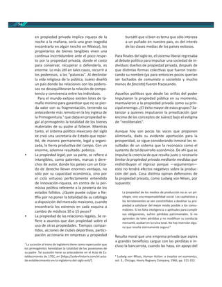 54
en propiedad privada implica riqueza de la
noche a la mañana, sería una gran tragedia
encontrarlo en algún rancho en México), los
propietarios de bienes tangibles viven una
con nua incer dumbre ante el poco respe-
to por la propiedad privada, donde el costo
para conservar, recuperar o defenderla, es
enorme. Lo más ú l en tales casos, recurrir a
los poderosos, a las “palancas”. Al deslindar
la vida religiosa de la pública, Juárez diseñó
un país donde las relaciones con los podero-
sos no desequilibraran la relación de compe-
tencia y convivencia entre los individuos.
Para el mundo exitoso existen lotes de ta-
maño mínimo para garan zar que no se pier-
da valor con su fragmentación, teniendo su
antecedente más remoto en la ley inglesa de
la Primogenitura,7
que daba en propiedad le-
gal al primogénito la totalidad de los bienes
materiales de su padre al fallecer. Mientras
tanto, el sistema polí co mexicano del siglo
creó una secretaría de Estado que repar-
ó, de manera permanente, legal y organi-
zada, la erra produc va del campo. Con un
enorme, solemne resultado: pobreza.
• La propiedad legal, por su parte, se reﬁere a
intangibles, como patentes, marcas y dere-
chos de autor, donde los países con un Esta-
do de derecho llevan enormes ventajas, no
sólo por su capacidad económica, sino por
el ciclo virtuoso perfectamente entendido
de innovación-riqueza, en contra de la per-
misiva polí ca referente a la piratería de los
estados fallidos. ¿Quién puede culpar a Ne-
lix por no poner la totalidad de su catálogo
a disposición del mercado mexicano, cuando
encontraría los estrenos en cada esquina a
cambio de módicos 10 o 15 pesos?
• La propiedad de las relaciones legales. Se re-
ﬁere a asuntos que dan propiedad sobre el
uso de otras propiedades. Tiempos compar-
dos, acciones de clubes depor vos, par ci-
pación accionaria en empresas y propiedad
7
La sucesión al trono de Inglaterra ene como repercusión que
los primogénitos heredaban la totalidad de las posesiones de
su padre. Tal sucesión ene su antecedente en el Acta de Es-
tablecimiento de 1701, en [h ps://sobrehistoria.com/el-acta-
de-establecimiento-en-la-inglaterra-del-siglo-xviii/].
bursá l que si bien es tema que sólo interesa
a un puñado en nuestro país, es del interés
de las clases medias de los países exitosos.
Para ﬁnales del siglo , el sistema liberal regresaba
al debate polí co para impulsar una sociedad de in-
dividuos dueños de propiedad privada, después de
que dis ntas formas colec vas que fueron trasto-
cando su nombre (ya para entonces pocos querían
ser tachados de comunista o socialista y mucho
menos de fascista) fueron fracasando.
Aquellos polí cos que desde las orillas del poder
impulsaron la propiedad pública en su momento,
mantuvieron a la propiedad privada como su prin-
cipal enemigo. ¿El éxito mayor de estos grupos? Sa-
tanizar a quienes impulsaron la priva zación (por
encima de los conceptos de Juárez) bajo el es gma
de “neoliberales”.
Aunque hoy son pocas las voces que proponen
eliminarla, dado su evidente aportación para la
prosperidad, se sigue considerando inmoral los re-
sultados de un sistema que la reconozca como el
sustento de tal desarrollo económico. De ahí que se
impulse la creencia de que resulta justo y necesario
limitar la propiedad privada mediante medidas que
redistribuyan el ingreso porque —argumentan—
esto no tendrá efectos nega vos sobre la produc-
ción del país. Cosa dis nta opinan defensores de
la propiedad privada, como Ludwig von Mises, por
supuesto:
La propiedad de los medios de producción no es un pri-
vilegio, sino una responsabilidad social. Los capitalistas y
los terratenientes se ven constreñidos a des nar su pro-
piedad a sa sfacer del mejor modo posible a los consu-
midores. Si les falta inteligencia o ap tudes para cumplir
sus obligaciones, sufren pérdidas patrimoniales. Si no
aprenden de tales pérdidas y no modiﬁcan su conducta
mercan l, acaban en la ruina total. No hay inversión algu-
na que resulte eternamente segura.8
Resulta moral que una empresa privada que aspira
a grandes beneﬁcios cargue con las pérdidas e in-
cluso la bancarrota, cuando las haya, sin apoyo del
8
Ludwig von Mises, Human Ac on: a trea se on economics,
vol. 3., Chicago, Henry Regnery Company, 1966, pp. 311-312.
 