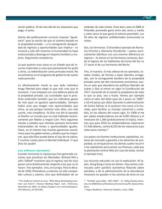 55
sector público. Ni da más allá de los impuestos que
paga, ni quita.
Detrás del polí camente correcto impulso “iguali-
tario” yace la noción de que el sistema basado en
la propiedad privada —y la consiguiente desigual-
dad de ingresos y oportunidades que implica— es
inmoral y solo ú l mientras la humanidad no haya
evolucionado y devenga en mejores hombres y mu-
jeres. Argumento sempiterno.
Lo que quieren esas voces es un Estado que dé re-
cursos materiales a unos que previamente les quitó
a otros. La redistribución como principio moral. No
encontramos en el programa de gobierno de Juárez
nada parecido.
Lo efec vamente moral es que todo individuo
tenga libertad para elegir lo que más cree que le
conviene. Y eso empieza con una defensa plena de
la propiedad privada. Las sociedades que lo prac-
can en enden también que los individuos gozan
de más (que no iguales) oportunidades. Siempre
habrá unos que tengan más oportunidades que
otros, ya sea porque nacieron más altos, con más
suerte, más simpá cos. Ya Dios nos dio el ejemplo
al diseñar un mundo que no está habitado exclusi-
vamente por Abeles y ningún Caín. Pero seguimos
viendo a estados que intentan paraísos terrenales
inalcanzables de rentas u oportunidades iguales.
Claro, en el intento hay muchas ganancias econó-
micas para los gobernantes y aliados que los impul-
san, que sólo Dios puede darse el lujo de no cobrar.
Y muchos costos para la libertad individual. ¡Y que
Dios los ayude!
Los odiosos ejemplos
Cuando revisamos la riqueza que han generado na-
ciones que prac can las libertades, Richard Roll y
John Talbo 9
muestran que el ingreso real de esos
países varía drás camente respecto a los que no lo
hacen. Tres ejemplos. Uno, en Europa. Para la déca-
da de 1930, ﬁnlandeses y estonios no sólo compar-
an cultura y valores, sino que disfrutaban de un
9
The Anderson School at , “Why Many Developing Coun-
tries Just Aren’t”, Finance Working Paper, núm. 19-01 ,
diciembre de 2001, en [h ps://papers.ssrn.com/sol3/papers.
cfm?abstract_id=292140].
estándar de vida similar. Pues bien, para el 2000 el
ﬁnlandés promedio ganó entre dos veces y media
y siete veces lo que ganó el estonio promedio. Los
50 años de régimen an libertades (comunista) se
notan.
Dos, las hermanas. El dramá co ejemplo de Alema-
nia Oriental y Alemania Occidental —países esen-
cialmente idén cos con una enorme diferencia en
ingreso— lo vemos en las hermanas coreanas, don-
de el ingreso de los habitantes de Corea del Sur es
17 veces el de sus hermanos del Norte.
Tres, el nuestro. El más odioso de los ejemplos, Es-
tados Unidos, de formas y leyes liberales arraiga-
das, con la consiguiente bandera de la propiedad
privada como eje del crecimiento económico, con-
tra un país que abandona las polí cas liberales de
Juárez y Díaz al entrar en vigor la Cons tución de
1917, haciendo de la nación la propietaria de todo
lo que se pise, vea o huela. Vemos por ejemplo
cómo el valor del dólar pasa de 2 pesos en 190010
a 10 mil pesos por dólar (durante la administración
de Carlos Salinas se le quitaron tres ceros a la mo-
neda, para facilitar su manejo comercial y conta-
ble), en los albores del nuevo siglo. En 1900 el
per cápita estadunidense era de 4,091 dólares y el
mexicano de 1,366 (prác camente el triple), mien-
tras que para 2016 los estadunidenses reportaron
57,436 dólares, contra 8,555 de los mexicanos (casi
siete veces menos).11
Los países con fuertes ins tuciones capitalistas, sis-
tema de mercado y garan a a los derechos de pro-
piedad, se enriquecieron; los demás suelen recurrir
a los capitalistas para sanear sus ﬁnanzas, cada que
la planeación central falla (en caso de duda, revisar
el ejemplo tres).
Los recursos naturales no son la explicación. Ni Ja-
pón, Hong Kong o Suiza los enen. Hoy vemos a Ve-
nezuela sufrir parálisis económica ﬂotando sobre
petróleo; y de la administración de la abundancia
mexicana no quedan ni las canchas de tenis en Los
10
“Paridad peso-dólar 1821-2001”, en [h p://www.colson.
edu.mx:8080/barco/Databases/Economicas/M_ poCambio.
htm].
11
Angus Maddison, Historical Sta s cs, , 2006.
 