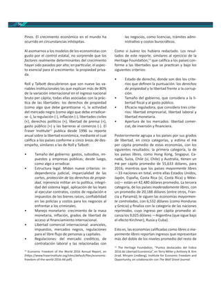 56
Pinos. El crecimiento económico en el mundo ha
ocurrido en circunstancias inhóspitas.
Al asomarnos a los modelos de los economistas con
gusto por el control estatal, no sorprende que los
factores realmente determinantes del crecimiento
hayan sido pasados por alto; en par cular, el aspec-
to esencial para el crecimiento: la propiedad priva-
da.
Roll y Talbo descubrieron que son nueve las va-
riables ins tucionales las que explican más de 80%
de la variación internacional en el ingreso nacional
bruto per cápita; todas ellas asociadas con la prác-
ca de las libertades: los derechos de propiedad
(como algo que debe garan zarse +), la ac vidad
del mercado negro (como algo que debe erradicar-
se -), la regulación (-), inﬂación (-), libertades civiles
(+), derechos polí cos (+), libertad de prensa (+),
gasto público (+) y las barreras al comercio (-). El
Fraser Ins tute12
publica desde 1996 su reporte
anual sobre la libertad económica, mediante el cual
caliﬁca a los países conforme a cinco áreas de des-
empeño, similares a las de Roll y Talbo :
• Tamaño del gobierno: gastos, subsidios, im-
puestos y empresas públicas; desde luego,
como algo a erradicar.
• Estructura legal. Miden nueve criterios: in-
dependencia judicial, imparcialidad de las
cortes, protección de los derechos de propie-
dad, injerencia militar en la polí ca, integri-
dad del sistema legal, aplicación de las leyes
al ejecutar contratos, costos de regulación e
impuestos de los bienes raíces, conﬁabilidad
en las policías y costos para los negocios al
enfrentar a los criminales.
• Manejo monetario: crecimiento de la masa
monetaria, inﬂación, grados de libertad de
acceso al ﬁnanciamiento internacional.
• Libertad comercial internacional: aranceles,
impuestos, mercados negros, regulaciones
para el libre ﬂujo de personas y capitales.
• Regulaciones: del mercado credi cio, de
contratación laboral y las relacionadas con
12
Economic Freedom of the World 2016 Annual Report, en
[h ps://www.fraserins tute.org/sites/default/ﬁles/economic-
freedom-of-the-world-2016-A4.pdf].
las negocios, como licencias, trámites admi-
nistra vo y costos burocrá cos.
Como si Juárez los hubiera redactado. Los resul-
tados de este reporte, similares al ejercicio de la
Heritage Founda on,13
que caliﬁca a los países con-
forme a las libertades que se prac can y bajo los
siguientes criterios:
• Estado de derecho, donde son dos los crite-
rios que deﬁnen la puntuación: los derechos
de propiedad y la libertad frente a la corrup-
ción.
• Tamaño del gobierno, que considera a la li-
bertad ﬁscal y al gasto público.
• Eﬁcacia reguladora, que considera tres crite-
rios: libertad empresarial, libertad laboral y
libertad monetaria.
• Apertura de los mercados: libertad comer-
cial, de inversión y ﬁnanciera.
Posteriormente agrupa a los países por sus grados
de libertad, en cinco categorías, y es ma el
per cápita promedio de estas economías, con los
siguientes resultados: la primera categoría, la de
los países libres, como Hong Kong, Singapur, Ca-
nadá, Suiza, Chile (sí, Chile) y Australia, enen un
per cápita promedio de 55,633 dólares, para
2016; mientras que los países mayormente libres
—33 naciones en total, entre ellas Estados Unidos,
Japón, España, Costa Rica (sí, Costa Rica) y Méxi-
co)— están en 42,480 dólares promedio. La tercera
categoría, de los países moderadamente libres, con
un promedio de 20,188 dólares (entre otros, Fran-
cia y Panamá); le siguen las economías mayormen-
te controladas, con 6,532 dólares (como Honduras
y Grecia) y ﬁnaliza con la categoría de las naciones
reprimidas, cuyo ingreso per cápita promedio al-
canza los 9,025 dólares —Argen na (que sigue bajo
el efecto Kirchner), Rusia y Cuba).
Esto es, las economías caliﬁcadas como libres o ma-
yormente libres reportan ingresos que representan
más del doble de los niveles promedio del resto de
13
The Heritage Founda on, “Puntos destacados del Índice
2016 de Libertad Económica”, en Terry Miller y Anthony B. Kim
(trad. Miryam Lindberg), Ins tute for Economic Freedom and
Opportunity, en colaboración con The Wall Street Journal.
 